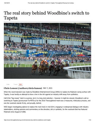 12/21/2015 The real story behind Woodbine's switch to Tapeta | Thoroughbred Racing Commentary
https://www.thoroughbredracing.com/articles/real­story­behind­woodbines­switch­tapeta 1/12
Like Tweet
Chris Lomon (/authors/chris­lomon)
The real story behind Woodbine's switch to
Tapeta
MAY 7, 2015
When the recent decision was made by Woodbine Entertainment Group (WEG) to replace its Polytrack racing surface with
Tapeta, it was hardly an attempt to draw a line in the dirt against an industry shift away from synthetics. 
Call it the “big reveal,” dub it a surprise, term it a long shot selection – however it might be viewed, Woodbine’s call on
switching to Tapeta (pronounced Ta­PETE­a) for the 2016 Thoroughbred meet was a measured, meticulous process, and
one the racetrack stands firmly, and proudly, behind.
WEG began investigating options to replace the main track in mid­2014, engaging in widespread dialogue with industry
stakeholders, eliciting opinions and commentary on the direction, dirt or synthetic, for the racetrack that has featured
Polytrack since August of 2006.
 