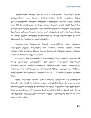 ვლადიმერ სვანაძე
2/33
განვითარების პირველ ეტაპზე, 2000 – 2005 წლებში, სოციალური მედია
გავრცელებული იყო მაღალი ტექნოლოგიების მქონე ქვეყნებში, სადაც
დემოკრატიულობის ინდექსის ნიშნულის მაჩვენებელი საკმაოდ მაღალ დონეზე
არის. 2005 წლიდან სოციალური მედია საშუალება გავრცელებას იწყებს შედარებით
დაბალგანვითარებულ ქვეყნებში, სადაც დემოკრატიულობის ინდექსის მაჩვენებელი
შედარებით დაბალია, ზოგან კი საერთოდ არ არსებობს. ეს ფაქტი ძალზედ აისახება
არა მარტო ქვეყნის ეროვნულ უსაფრთხოებაზე, არამედ რეგიონალურ და ხშირ
შემთხვევაში საერთაშორისო უსაფრთხოებაზე.
ტრადიციულად სოციალურ მედიაში იგულისხმება ისეთი ცნობილი
სოციალური ქსელები, როგორებიც არის Facebook, LinkedIn, MySpace, Twitter,
YouTube, Flickr, WordPress, Blogger, Typepad, LiveJournal, Wikipedia, Wetpaint, Wikidot,
Second Life, Del.icio.us, Digg, Reddit, Lulu.
სოციალური ქსელების მომხმარებელთა რაოდენობა დღითიდღე იზრდება. მის
სწრაფ გლობალურ გავრცელებას ხელს უწყობს სოციალური მედიისთვის
დამახასიათებელი, მომხმარებლისთვის მნიშვნელოვანი ისეთი საშუალებები,
როგორიც არის ოპერატიულობა, ინფორმაციის სწრაფი გადაცემა და ორმხრივი
კომუნიკაციის შესაძლებლობა, იაფფასიანობა და ა. შ. მომხმარებელთა მუდმივი
ზრდა.
თუმცა სოციალურ მედიას გააჩნია როგორც დადებითი ისე უარყოფითი
მხარეები. მისი არასწორი მიმართულებით გამოყენებამ შეიძლება ცუდი გავლენა
იქონიოს ქვეყნის ეროვნულ უსაფრთხოებაზე. თუმცა ამავე დროს სოციალურ მედიას
შეუძლია დადებითი ეფექტის მოტანა ქვეყნისთვის, მისი საშუალებით შესაძლებელია
სტრატეგიული თუ ტაქტიკური მიზნების მიღწევა, საფრთხეებზე მუშაობა და მათი
დროული პრევენცია.
 