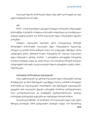 ვლადიმერ სვანაძე
20/33
სოციალურ მედიაში კრიმინალური ქსელი სულ უფრო ფართოვდება და სულ
უფრო მასშტაბურ ხასიათს იძენს.
ომი
NATO - ს მიერ ჩატარებული კვლევების მიხედვით, მომავალში კონფლიქტები
წარმოიქმნება იმ გარემოში, რომელსაც ახასიათებს საინფორმაციო და საკომუნიკაციო
უახლესი ტექნოლოგიების, მათ შორის სოციალური მედია საშუალებების აქტიური
გამოყენება.
სამხედრო ოპერაციების ჩატარების დროს პარალელურად წარმოებს
მხარდამჭერი ღონისძიებები სოციალური მედია საშუალებებით. მაგალითად,
ისრაელსა და ლიბანს შორის მომხდარი ბოლო ორი კონფლიქტი. 2006 წელს, მეორე
კონფლიქტის დროს, ჰეზბოლამ ჩაატარა რამოდენიმე IW ოპერაცია სოციალური
მედია საშუალებით, კერძოდ, YouTube - ს გამოყენებით გამოაქვეყნეს რამოდენიმე
მათთვის სასურველი ვიდეო და ფოტო მასალა, რის საპასუხოდ ისრაელმა მომავალი
კონფლიქტების პერიოდში, იგივე სოციალური მედიის გამოყენებით გაუშვა კონტრ -
ინფორმაციები.
საპროტესტო მოძრაობები და რევოლუციები
ახალი ტექნოლოგიები, და კერძოდ, სოციალური მედია საშუალებები ძალზედ
მნიშვნელოვან, და ხშირ შემთხვევაში, გადამწყვეტ როლსაც თამაშობს საპროტესტო
მოძრაობებსა და რევოლუციების ორგანიზებაში. ასეთ შემთხვევაში რევოლუციური
ჯგუფების მიერ სოციალური ქსელები გამოიყენება მასობრივი გამოსვლებისთვის,
მათი კოორდინაციისათვის და მოქმედების სტიმულირებისათვის, აგრეთვე,
საპროტესტო გამოსვლების ტაქტიკური და ოპერატიული მართვის მიზნით.
თუ გავითვალისწინებთ იმ გარემოებას, რომ სოციალური მედია სულ უფრო
სწრაფად ვითარდება, მაშინ დაბეჯითებით შეიძლება ითქვას, რომ შესაბამისად
 