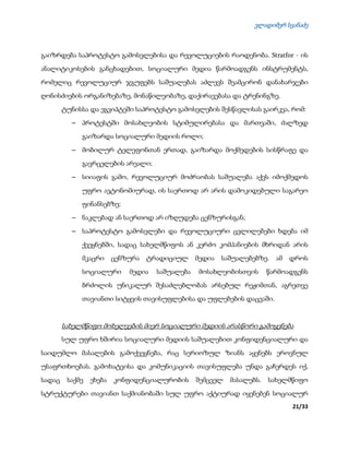 ვლადიმერ სვანაძე
21/33
გაიზრდება საპროტესტო გამოსვლებისა და რევოლუციების რაოდენობა. Stratfor - ის
ანალიტიკოსების განცხადებით, სოციალური მედია წარმოადგენს ინსტრუმენტს,
რომელიც რევოლუციურ ჯგუფებს საშუალებას აძლევს შეამცირონ დანახარჯები
ღონისძიების ორგანიზებაზე, მონაწილეობაზე, დაქირავებასა და ტრენინგზე.
ტუნისსა და ეგვიპტეში საპროტესტო გამოსვლების შესწავლისას გაირკვა, რომ:
 პროტესტში მოსახლეობის სტიმულირებასა და მართვაში, ძალზედ
გაიზარდა სოციალური მედიის როლი;
 მობილურ ტელეფონთან ერთად, გაიზარდა მოქმედების სისწრაფე და
გავრცელების არეალი;
 სიიაფის გამო, რევოლუციურ მოძრაობას საშუალება აქვს იმოქმედოს
უფრო ავტონომიურად, ის საერთოდ არ არის დამოკიდებული საგარეო
ფინანსებზე;
 ნაკლებად ან საერთოდ არ იზღუდება ცენზურისგან;
 საპროტესტო გამოსვლები და რევოლუციური ცვლილებები ხდება იმ
ქვეყნებში, სადაც სახელმწიფოს ან კერძო კომპანიების მხრიდან არის
მკაცრი ცენზურა ტრადიციულ მედია საშუალებებზე. ამ დროს
სოციალური მედია საშუალება მოსახლეობისთვის წარმოადგენს
ბრძოლის უნიკალურ შესაძლებლობას არსებულ რეჟიმთან, აგრეთვე
თავიანთი სიტყვის თავისუფლებისა და უფლებების დაცვაში.
სახელმწიფო მოხელეების მიერ სოციალური მედიის არასწორი გამოყენება
სულ უფრო ხშირია სოციალური მედიის საშუალებით კონფიდენციალური და
საიდუმლო მასალების გამოქვეყნება, რაც სერიოზულ ზიანს აყენებს ეროვნულ
უსაფრთხოებას. გამოხატვისა და კომუნიკაციის თავისუფლება უნდა გაჩერდეს იქ,
სადაც საქმე ეხება კონფიდენციალურობის შემცველ მასალებს. სახელმწიფო
სტრუქტურები თავიანთ საქმიანობაში სულ უფრო აქტიურად იყენებენ სოციალურ
 