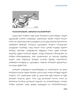 ვლადიმერ სვანაძე
25/33
სოციალური ქსელები - დემოკრატია თუ უსაფრთხოება?
გასული წლის ნოემბრის თვეში დიდი ბრიტანეთის გაერთიანებული სამეფოს
დედაქალაქში გაიმართა კონფერენცია კიბერსივრცის შესახებ, რომლის მთავარი
მიზანი იყო კიბერსივრცის სწორ გამოყენებასა და მის განვითარებაზე საერთაშორისო
კონსენსუსის შემუშავება, რისთვისაც აუცილებელია მსოფლიო საზოგადოების
კოლექტიური ძალისხმევა, სადაც მთავარი როლი ეკისრება მოცემულ სფეროში
მომუშავე ადამიანებს. კონფერენციაზე მოწვეულთა შორის იყვნენ არამარტო
სხვადასხვა ქვეყნის მთავრობის წევრები, არამედ სამოქალაქო საზოგადოებისა და
ბიზნესის წარმომადგენლებიც. კიბერ უსაფრთხოებას, და საერთოდ ინტერნეტ
სივრცის თემას ნამდვილად სჭირდება სათანადო შეფასება, საერთაშორისო
კონსენსუსის მისაღწევად კი აუცილებელია არსებილი პრობლემის აქტუალიზაცია
თითოეული ქვეყნის მიერ.
ლონდონის კონფერენციის სულისჩამდგმელი და ორგანიზატორი იყო დიდი
ბრიტანეთის საგარეო საქმეთა მინისტრი უილიამ ჰეიგი, რომლის მოსაწვევ სიტყვაში
ნათქვამია, რომ „კიბერსივრცის გაჩენა და განვითარება ჩვენს სამყაროს და ჩვენს
ცხოვრებას სრულიად ცვლის, რამაც უკვე გლობალური ხასიათი მიიღო და
შესაბამისად მოითხოვს გლობალურ მიდგომასა და კოორდინირებული საპასუხო
ზომების გატარებას. თუმცა დღემდე გაურკვეველი და არამიზანმიმართულია
 