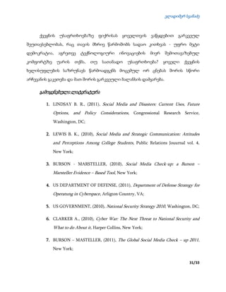 ვლადიმერ სვანაძე
31/33
ქვეყნის უსაფრთხოებაზე ფიქრისას ყოველთვის ვაწყდებით გარკვეულ
შეუთავსებლობას, რაც თავის მხრივ წარმოშობს სადაო კითხვას - უფრო მეტი
დემოკრატია, აგრეთვე ტექნოლოგიური ინოვაციების მიერ შემოთავაზებულ
კომფორტზე უარის თქმა, თუ სათანადო უსაფრთხოება? ყოველი ქვეყნის
ხელისუფლების საზრუნავს წარმოადგენს მოცემულ ორ ცნებას შორის სწორი
არჩევანის გაკეთება და მათ შორის გარკვეული ბალანსის დამყარება.
გამოყენებული ლიტერატურა
1. LINDSAY B. R., (2011), Social Media and Disasters: Current Uses, Future
Options, and Policy Considerations, Congressional Research Service,
Washington, DC;
2. LEWIS B. K., (2010), Social Media and Strategic Communication: Attitudes
and Perceptions Among College Students, Public Relations Jouurnal vol. 4,
New York;
3. BURSON - MARSTELLER, (2010), Social Media Check-up: a Burson –
Marsteller Evidence – Based Tool, New York;
4. US DEPARTMENT OF DEFENSE, (2011), Department of Defense Strategy for
Operatung in Cyberspace, Arligton Country, VA;
5. US GOVERNMENT, (2010), National Security Strategy 2010, Washington, DC;
6. CLARKER A., (2010), Cyber War: The Next Threat to National Security and
What to do About it, Harper Collins, New York;
7. BURSON – MASTELLER, (2011), The Global Social Media Check – up 2011,
New York;
 