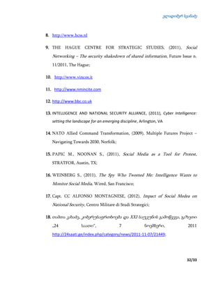 ვლადიმერ სვანაძე
32/33
8. http://www.hcss.nl
9. THE HAGUE CENTRE FOR STRATEGIC STUDIES, (2011), Social
Networking – The security shakedown of shared information, Future Issue n.
11/2011, The Hague;
10. http://www.vincos.it
11. http://www.nmincite.com
12. http://www.bbc.co.uk
13. INTELLIGENCE AND NATIONAL SECURITY ALLIANCE, (2011), Cyber Intelligence:
setting the landscape for an emerging discipline, Arlington, VA
14. NATO Allied Command Transformation, (2009), Multiple Futures Project –
Navigating Towards 2030, Norfolk;
15. PAPIC M., NOONAN S., (2011), Social Media as a Tool for Protest,
STRATFOR, Austin, TX;
16. WEINBERG S., (2011), The Spy Who Tweeted Me: Intelligence Wants to
Monitor Social Media, Wired, San Francisco;
17. Capt. CC ALFONSO MONTAGNESE, (2012), Impact of Social Medea on
National Security, Centro Militare di Studi Strategici;
18. თამთა კახაძე, კიბერუსაფრთხოება და XXI საუკუნის გამოწვევა, გაზეთი
„24 საათი“, 7 ნოემბერი, 2011
http://24saati.ge/index.php/category/news/2011-11-07/21449;
 