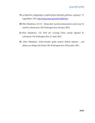 ვლადიმერ სვანაძე
33/33
19. ლონდონის კონფერენცია კიბერსივრცის შესახებ, ჟურნალი „ტაბულა“ 17
ოქტომბერი, 2011 http://www.tabula.ge/article-6058.html;
20. Ellen Nakashima, In U.S. – Russia deal, nuclearcommunication system may be
used for cybersecurity, The Washington Post, 26 April, 2012;
21. Ellen Nakashima, U.S. Web site covering China scandal disputed by
cyberattack, The Washington Post, 21 April, 2012;
22. Ellen Nakashima, Cyber-intruder sparks massive federal response – and
debate over dealig with threats, The Washington Post, 9 December, 2011.
 