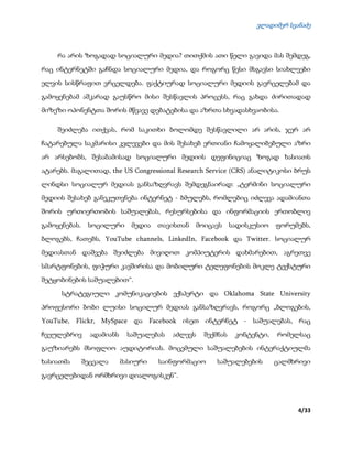 ვლადიმერ სვანაძე
4/33
რა არის ზოგადად სოციალური მედია? თითქმის ათი წელი გავიდა მას შემდეგ,
რაც ინტერნეტში გაჩნდა სოციალური მედია, და როგორც წესი მსგავსი სიახლეები
ელვის სისწრაფით ვრცელდება. ფაქტიურად სოციალური მედიის გავრცელებამ და
გამოყენებამ აშკარად გაუსწრო მისი შესწავლის პროცესს, რაც გახდა ძირითადად
მიზეზი ოპონენტთა შორის მწვავე დებატებისა და აზრთა სხვადასხვაობისა.
შეიძლება ითქვას, რომ საკითხი ბოლომდე შესწავლილი არ არის, ჯერ არ
ჩატარებულა საკმარისი კვლევები და მის შესახებ ერთიანი ჩამოყალიბებული აზრი
არ არსებობს, შესაბამისად სოციალური მედიის დეფინიციაც ზოგად ხასიათს
ატარებს. მაგალითად, the US Congressional Research Service (CRS) ანალიტიკოსი ბრუს
ლინდსი სოციალურ მედიას განსაზღვრავს შემდეგნაირად: „ტერმინი სოციალური
მედიის შესახებ განეკუთვნება ინტერნეტ - ბმულებს, რომლებიც იძლევა ადამიანთა
შორის ურთიერთობის საშუალებას, რესურსებისა და ინფორმაციის ერთობლივ
გამოყენებას. სოცილური მედია თავისთან მოიცავს სადისკუსიო ფორუმებს,
ბლოგებს, ჩათებს, YouTube channels, LinkedIn, Facebook და Twitter. სოციალურ
მედიასთან დაშვება შეიძლება მივიღოთ კომპიუტერის დახმარებით, აგრეთვე
სმარტფონების, ფიჭური კავშირისა და მობილური ტელეფონების მოკლე ტექსტური
შეტყობინების საშუალებით“.
სტრატეგიული კომუნიკაციების ექსპერტი და Oklahoma State University
პროფესორი ბობი ლუისი სოცილურ მედიას განსაზღვრავს, როგორც „ბლოგების,
YouTube, Flickr, MySpace და Facebook ისეთ ინტერნეტ - საშუალებას, რაც
ჩვეულებრივ ადამიანს საშუალებას აძლევს შექმნას კონტენტი, რომელსაც
გაუზიარებს მსოფლიო აუდიტორიას. მოცემული საშუალებების ინტერაქტიულმა
ხასიათმა შეცვალა მასიური საინფორმაციო საშუალებების ცალმხრივი
გავრცელებიდან ორმხრივი დიალოგისკენ“.
 