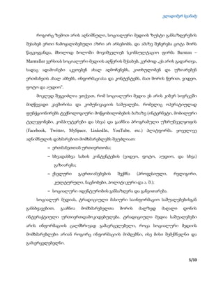 ვლადიმერ სვანაძე
5/33
როგორც ზემოთ არის აღნიშნული, სოციალური მედიის ზუსტი განსაზღვრების
შესახებ ერთი ჩამოყალიბებული აზრი არ არსებობს, და ამაზე შეჩერება ცოტა შორს
წაგვიყვანდა, მხოლოდ ბოლოში მოვიშველიებ სკონსულტაციო ფირმა Burston –
Marsteller ვერსიას სოციალური მედიის აღწერის შესახებ, კერძოდ „ეს არის გადართვა,
სადაც ადამიანები აკეთებენ ახალ აღმოჩენებს, კითხულობენ და უზიარებენ
ერთმანეთს ახალ ამბებს, ინფორმაციასა და კონტენტებს, მათ შორის წერით, ვიდეო,
ფოტო და აუდიო“.
მოკლედ შეგვიძლია ვთქვათ, რომ სოციალური მედია ეს არის კიბერ სივრცეში
მიღწევადი კავშირისა და კომუნიკაციის საშუალება, რომელიც ოპერატიულად
ფუნქციონირებს ტექნოლოგიური მოწყობილობების ბაზაზე (ინტერნეტი, მობილური
ტელეფონები, კომპიუტერები და სხვა) და გააჩნია პროგრამული უზრუნველყოფის
(Facebook, Twitter, MySpace, LinkedIn, YouTube, etc.) პლატფორმა. ყოველივე
აღნიშნულის დახმარებით მომხმარებლებს შეუძლიათ:
 ერთმანეთთან ურთიერთობა;
 სხვადასხვა სახის კონტენტების (ვიდეო, ფოტო, აუდიო, და სხვა)
გაზიარება;
 ქსელური გაერთიანებების შექმნა (პროფესიული, რელიგირი,
კულტურული, ნაცნობები, პოლიტიკური და ა. შ.);
 სოციალური იდენტურობის განსაზღვრა და განვითარება.
სოციალურ მედიას, ტრადიციული მასიური საინფორმაციო საშუალებებისგან
განსხვავებით, გააჩნია მომხმარებელთა შორის ძალზედ მაღალი დონის
ინტერაქტიული ურთიერთდამოკიდებულება. ტრადიციული მედია საშუალებები
არის ინფორმაციის ცალმხრივად გამავრცელებელი, როცა სოციალური მედიის
მომხმარებლები არიან როგორც ინფორმაციის მიმღებნი, ისე მისი შემქმნელნი და
გამავრცელებელნი.
 
