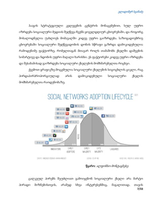 ვლადიმერ სვანაძე
7/33
ჰააგის სტრატეგიული კვლევების ცენტრის მონაცემებით, სულ უფრო
იზრდება სოციალური მედიის შეღწევა ჩვენს ყოველდღიურ ცხოვრებაში, და როგორც
მოსალოდნელია უახლოეს მომავალში კიდევ უფრო გაიზრდება. საზოგადოებრივ
ცხოვრებაში სოციალური შეღწევადობის დონის სწრაფი გაზრდა დამოკიდებულია
რამოდენიმე ფაქტორზე, რომელთაგან მთავარ როლს თამაშობს ქსელში დაშვების
სიმარტივე და ნდობის უფრო მაღალი ხარისხი. ეს ფაქტორები კიდევ უფრო იზრდება
და შესაბამისად გაიზრდება სოციალური ქსელების მომხმარებელთა რიცხვი.
ქვემოთ გრაფიკზე მოცემულია სოციალური ქსელების სიცოცხლის ციკლი, რაც
პირდაპირპროპორციულად არის დამოკიდებული სოციალური ქსელის
მომხმარებელთა რაოდენობაზე.
წყარო: ალფონსო მონტაგნესე
ცალკეულ პირებს შეუძლიათ გამოიყენონ სოციალური ქსელი არა მარტო
პირადი მიზნებისთვის, არამედ სხვა ინტერესებშიც, მაგალითად, თავის
 