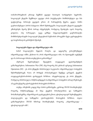 ვლადიმერ სვანაძე
8/33
თანამოაზრეებთან ერთად შექმნან ჯგუფი მათთვის საინტერესო სფეროში.
სოციალურ ქსელში შექმნილი ჯგუფი არის პოტენციური მომხმარებელი და მას
ფაქტიურად, მართავს ჯგუფის ერთი ან რამოდენიმე წევრი, ყველა მასში
გაერთიანებული პირის სახელით. ხშირ შემთხვევაში, სოციალური ქსელის ჯგუფები
ემსახურება მცირე წრის პირად ინტერესებს, რომელიც შეიძლება იყოს როგორც
ყოფითი, ისე საზოგადო. უკვე გაჩნდა სპეციალისტების გაფრთხილება
მომხმარებლისადმი სოციალურ ქსელებთან მუშაობის პროცესში მეტი ყურადღებისა
და სიფრთხილის გამოჩენის შესახებ.
სოციალური მედია და ინფორმაციული ომი
სანამ სოციალური მედიის როლსა და ადგილზე ვისაუბრებდეთ
ინფორმაციულ ომში, ვნახოთ რა არის ინფორმაციული ომი, რა მეთოდებს იყენებენ
და რა ძირითადი მახასიათებლებით გამოირჩევა?
ამერიკის შეერთებული შტატების თავდაცვის დეპარტამენტის
განსაზღვრებით, Information War (IW) ანუ როგორც მას ეძახიან აგრეთვე Information
Operations (IO) - ეს არის ქმედება მიმართული საკუთარი ინფორმაციული სისტემის
შენარჩუნებისკენ, რათა არ მოხდეს არასასურველი შეღწევა გარედან, ქვეყნის
თავდაცვისუნარიანობის დარღვევის მიზნით. ამავდროულად, ეს არის ქმედება,
რომელიც მიმართულია მოწინააღმდეგის საინფორმაციო სისტემის პარალიზებისკენ,
ამ უკანასკნელზე უპირატესობის მოპოვების მიზნით.
თუმცა არსებობს კიდევ სხვა სახის განმარტება, კერძოდ IW/IO მოიხსენიებენ,
როგორც მოწინააღმდეგე ან სხვა ქვეყნის მოსახლეობასა და სამხედრო
მოსამსახურეებზე, ინფორმაციის გავრცელების გზით, ფსიქოლოგიურ ზემოქმედებას,
პოლიტიკური და სამხედრო უპირატესობის მოპოვების მიზნით. ასეთი
განსაზღვრებით IW/IO ხშირად მოიხსენიებენ, როგორც „ინფორმაციულ -
ფსიქოლოგიურ ომს“.
 
