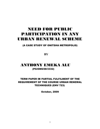 NEED FOR PUBLIC
PARTICIPATION IN ANY
URBAN RENEWAL SCHEME
(A CASE STUDY OF ONITSHA METROPOLIS)
BY
ANTHONY EMEKA ALU
(PG/EMS/08/3332)
TERM PAPER IN PARTIAL FULFILMENT OF THE
REQUIREMENT OF THE COURSE URBAN RENEWAL
TECHNIQUES (ENV 723)
October, 2009
1
 