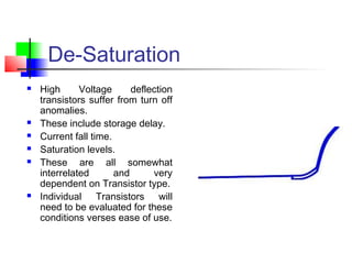 De-Saturation
 High Voltage deflection
transistors suffer from turn off
anomalies.
 These include storage delay.
 Current fall time.
 Saturation levels.
 These are all somewhat
interrelated and very
dependent on Transistor type.
 Individual Transistors will
need to be evaluated for these
conditions verses ease of use.
 