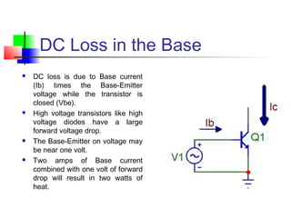 DC Loss in the Base
 DC loss is due to Base current
(Ib) times the Base-Emitter
voltage while the transistor is
closed (Vbe).
 High voltage transistors like high
voltage diodes have a large
forward voltage drop.
 The Base-Emitter on voltage may
be near one volt.
 Two amps of Base current
combined with one volt of forward
drop will result in two watts of
heat.
 