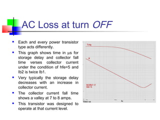 AC Loss at turn OFF
 Each and every power transistor
type acts differently.
 This graph shows time in µs for
storage delay and collector fall
time verses collector current
under the condition of hfe=5 and
Ib2 is twice Ib1.
 Very typically the storage delay
decreases with an increase in
collector current.
 The collector current fall time
shows a valley at 7 to 8 amps.
 This transistor was designed to
operate at that current level.
 