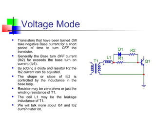 Voltage Mode
 Transistors that have been turned ON
take negative Base current for a short
period of time to turn OFF the
transistor.
 Generally the Base turn OFF current
(Ib2) far exceeds the base turn on
current (Ib1).
 By adding a diode and resistor R2 the
Ib2 current can be adjusted.
 The shape or slope of Ib2 is
controlled by the inductance in the
base loop.
 Resistor may be zero ohms or just the
winding resistance of T1.
 The coil L1 may be the leakage
inductance of T1.
 We will talk more about Ib1 and Ib2
current later on.
 
