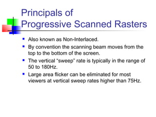 Principals of
Progressive Scanned Rasters
 Also known as Non-Interlaced.
 By convention the scanning beam moves from the
top to the bottom of the screen.
 The vertical “sweep” rate is typically in the range of
50 to 180Hz.
 Large area flicker can be eliminated for most
viewers at vertical sweep rates higher than 75Hz.
 
