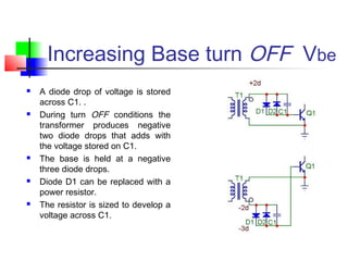 Increasing Base turn OFF Vbe
 A diode drop of voltage is stored
across C1. .
 During turn OFF conditions the
transformer produces negative
two diode drops that adds with
the voltage stored on C1.
 The base is held at a negative
three diode drops.
 Diode D1 can be replaced with a
power resistor.
 The resistor is sized to develop a
voltage across C1.
 