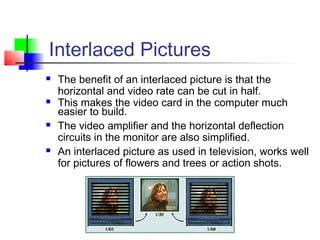 Interlaced Pictures
 The benefit of an interlaced picture is that the
horizontal and video rate can be cut in half.
 This makes the video card in the computer much
easier to build.
 The video amplifier and the horizontal deflection
circuits in the monitor are also simplified.
 An interlaced picture as used in television, works well
for pictures of flowers and trees or action shots.
 