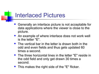 Interlaced Pictures
 Generally an interlace picture is not acceptable for
data applications where the viewer is close to the
picture.
 An example of where interlace does not work well
is the letter "E".
 The vertical bar in the letter is drawn both in the
odd and even fields and thus gets updated 60
times a second.
 The three horizontal lines in the letter "E" reside in
the odd field and only get drawn 30 times a
second.
 This makes the right side of the "E" flicker.
 