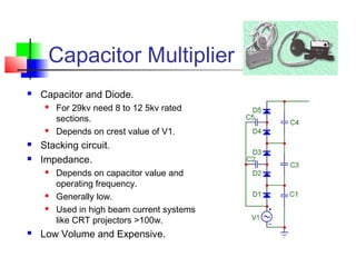 Capacitor Multiplier
 Capacitor and Diode.
 For 29kv need 8 to 12 5kv rated
sections.
 Depends on crest value of V1.
 Stacking circuit.
 Impedance.
 Depends on capacitor value and
operating frequency.
 Generally low.
 Used in high beam current systems
like CRT projectors >100w.
 Low Volume and Expensive.
 