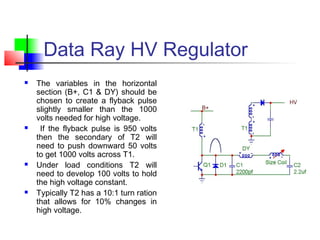 Data Ray HV Regulator
 The variables in the horizontal
section (B+, C1 & DY) should be
chosen to create a flyback pulse
slightly smaller than the 1000
volts needed for high voltage.
 If the flyback pulse is 950 volts
then the secondary of T2 will
need to push downward 50 volts
to get 1000 volts across T1.
 Under load conditions T2 will
need to develop 100 volts to hold
the high voltage constant.
 Typically T2 has a 10:1 turn ration
that allows for 10% changes in
high voltage.
 