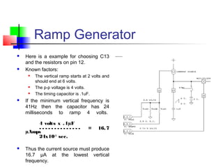 Ramp Generator
 Here is a example for choosing C13
and the resistors on pin 12.
 Known factors:
 The vertical ramp starts at 2 volts and
should end at 6 volts.
 The p-p voltage is 4 volts.
 The timing capacitor is .1uF. 
 If the minimum vertical frequency is
41Hz then the capacitor has 24
milliseconds to ramp 4 volts. 
4 volts x .1µF
- - - - - - - - - - - - - - = 16.7
µAmps
24x10-3
sec.
 
 Thus the current source must produce
16.7 µA at the lowest vertical
frequency.
 