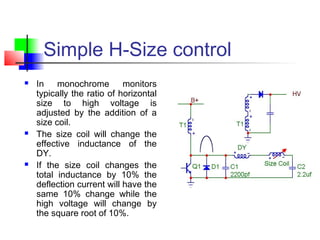 Simple H-Size control
 In monochrome monitors
typically the ratio of horizontal
size to high voltage is
adjusted by the addition of a
size coil.
 The size coil will change the
effective inductance of the
DY.
 If the size coil changes the
total inductance by 10% the
deflection current will have the
same 10% change while the
high voltage will change by
the square root of 10%.
 