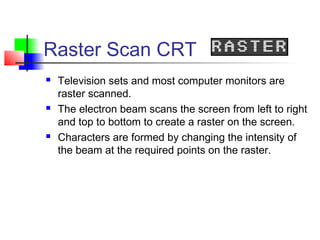 Raster Scan CRT
 Television sets and most computer monitors are
raster scanned.
 The electron beam scans the screen from left to right
and top to bottom to create a raster on the screen.
 Characters are formed by changing the intensity of
the beam at the required points on the raster.
 