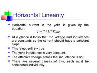 Horizontal Linearity
 Horizontal current in the yoke is given by the
equation:
 At a glance it looks that the voltage and inductance
are constants so the current should have a constant
slope.
 This is not entirely true.
 The yoke inductance is very constant.
 The effective voltage across that inductance is not.
 There are several causes of this, each must be
considered individually.
TimeLVI */=
 