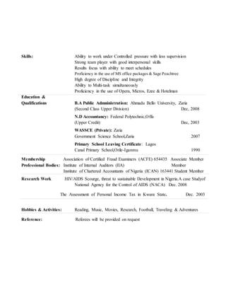 Skills: Ability to work under Controlled pressure with less supervision
Strong team player with good interpersonal skills
Results focus with ability to meet schedules
Proficiency in the use of MS office packages & Sage Peachtree
High degree of Discipline and Integrity
Ability to Multi-task simultaneously
Proficiency in the use of Opera, Micros, Ezee & Hotelman
Education &
Qualifications B.A Public Admninistration: Ahmadu Bello University, Zaria
(Second Class Upper Division) Dec, 2008
N.D Accountancy: Federal Polytechnic,Offa
(Upper Credit) Dec, 2003
WASSCE (Private): Zaria
Government Science School,Zaria 2007
Primary School Leaving Certificate: Lagos
Canal Primary School,Orile-Iganmu 1990
Membership Association of Certified Fraud Examiners (ACFE) 654435 Associate Member
Professional Bodies: Institute of Internal Auditors (IIA) Member
Institute of Chartered Accountants of Nigeria (ICAN) 163441 Student Member
Research Work HIV/AIDS Scourge, threat to sustainable Development in Nigeria.A case Studyof
National Agency for the Control of AIDS (NACA) Dec. 2008
The Assessment of Personal Income Tax in Kwara State. Dec. 2003
Hobbies & Activities: Reading, Music, Movies, Research, Football, Traveling & Adventures
Reference: Referees will be provided on request
 