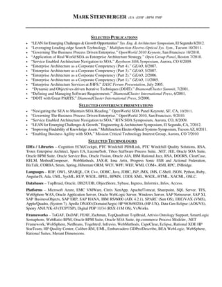MARK STERNBERGER cEA cISSP cBPM PMP
SELECTED PUBLICATIONS
• “LEAN for Emerging Challenges & Growth Opportunities” Sys. Eng. & Architecture Symposium, El Segundo 8/2012.
• “Leveraging Leading-edge Search Technology.” Multifunction Electro-Optical Sys. Sym., Tucson 10/2011.
• “Governing The Business Process Driven Enterprise.” OpenWorld 2010 Keynote, San Francisco 10/2010.
• “Application of Real World SOA as Enterprise Architecture Strategy.” Open Group Panel, Boston 7/2010.
• “Service Enabled Architecture Navigation to SOA.” Raytheon SOA Symposium, Aurora, CO 8/2009.
• “Enterprise Architecture as a Corporate Competency (Part 4).” GEAO, 8/2007.
• “Enterprise Architecture as a Corporate Competency (Part 3).” GEAO, 5/2007.
• “Enterprise Architecture as a Corporate Competency (Part 2).” GEAO, 2/2006.
• “Enterprise Architecture as a Corporate Competency (Part 1).” GEAO, 11/2005.
• “Enterprise Architecture Services at JHFS.” EASC Forum Presentation, July 2005.
• “Dynamic and Objectives-driven Iterative Techniques (DOIT).” DiamondCluster Summit, 7/2001.
• “Defining and Managing Software Requirements.” DiamondCluster International Press, 6/2001.
• “DOIT with Great PARTS.” DiamondCluster International Press, 5/2000.
SELECTED CONFERENCE PRESENTATIONS
• “Navigating the SEA to Maintain SOA Heading.” OpenWorld SOA Panel Keynote, SF, CA, 10/2011.
• “Governing The Business Process Driven Enterprise.” OpenWorld 2010, San Francisco, 9/2010.
• “Service Enabled Architecture Navigation to SOA.” RTN SOA Symposium, Aurora, CO, 8/2009.
• “LEAN for Emerging Challenges & Growth.” Engineering & Architecture Symposium, El Segundo, CA, 7/2012.
• “Improving Findability of Knowledge Assets.” Multifunction Electro-Optical Systems Symposium, Tucson AZ, 8/2011.
• “Enabling Business Agility with SOA.” Mission Critical Technology Interest Group, Aurora, CO 7/2010
SELECTED TECHNOLOGIES
IDEs / Libraries – Cognition ECM/Cockpit, PTC Windchill PDMLink, PTC Windchill Quality Solutions, RSA,
Troux Enterprise Architect, Sparx EA, Lucene/Solr, Tibco Staffware Process Suite, .NET, JEE, Oracle SOA Suite,
Oracle BPM Suite, Oracle Service Bus, Oracle Fusion, Oracle AIA, IBM Rational Jazz, RSA, DOORS, ClearCase,
RELM, MethodComposer, WebMethods, JAX-R, Iona Artix, Progress Sonic ESB and Actional Federation,
BizTalk, CORBA, Struts, Spring, Hibernate ORM, WCF, WPF, WEF, WMI, COM+, RMI, RPC, JNBridge.
Languages – RDF, OWL, SPARQL, C#, C++, ODBC, Java, JDBC, JSP, JMX, JMS, C-Shell, JSON, Python, Ruby,
AngularJS, Ada, UML, SysML, RUP, WSDL, BPEL, BPMN, UDDI, XML, WSDL, HTML, XACML, OSLC.
Databases – TopBraid, Oracle, DB2/UDB, ObjectStore, Sybase, Ingress, Informix, Infos, Access.
Platforms – Microsoft Azure, EMC VMWare, Citrix XenApp, Apache/Tomcat, Sharepoint, SQL Server, TFS,
WebSphere WAS, Oracle Application Server, Oracle WebLogic Server, Windows Server, SAP Netweaver, SAP XI,
SAP BusinessObjects, SAP ERP, SAP HANA, IBM RS/6000 (AIX 4.2.1), SPARC (Sun OS), DEC/VAX (VMS),
Apple/Quadra, (System 7), Apollo DN400 (Domain/Aegis) HP 9836/9020A (HP-UX), Data Gen Eclipse (AOS/VS),
Sperry AN/UYK-43 (TCP/TSP), Digital PDP 11/34 (RSX-11M OS), VxWorks.
Frameworks – ToGAF, DoDAF, FEAF, Zachman, TopQuadrant TopBraid, Attivio Ontology Support, SmartLogic
Semaphore, WebRatio BPM, Oracle BPM Suite, Oracle SOA Suite, itp-commerce Process Modeler, .NET
Framework, WebSphere, NetBeans, TogehterJ, Infravio, WebMethods, CapeClear, Eclipse, Rational XDE HP
StarTeam, HP Quality Center, Caliber-RM, UML, Embarcadero GDPro/Describe, BEA WebLogic, WebSphere,
Rational Suites, Merant Dimensions.
 