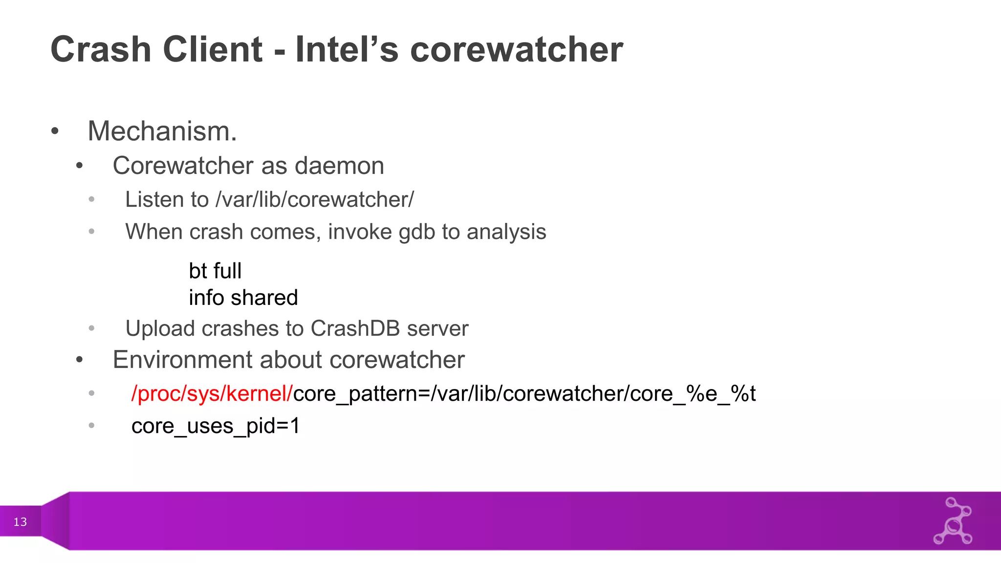 13
Crash Client - Intel’s corewatcher
• Mechanism.
• Corewatcher as daemon
• Listen to /var/lib/corewatcher/
• When crash comes, invoke gdb to analysis
• Upload crashes to CrashDB server
• Environment about corewatcher
• /proc/sys/kernel/core_pattern=/var/lib/corewatcher/core_%e_%t
• core_uses_pid=1
bt full
info shared
 