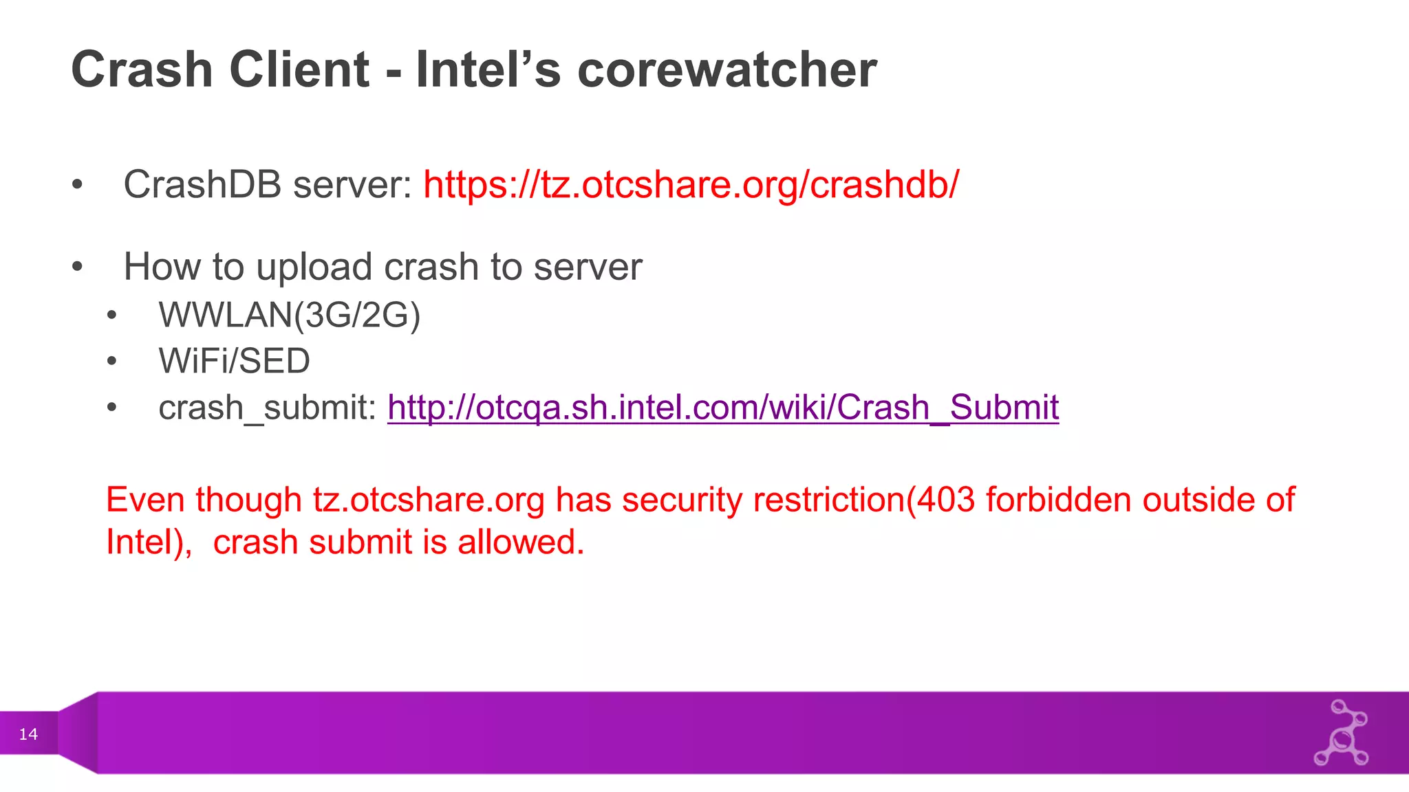 14
Crash Client - Intel’s corewatcher
• CrashDB server: https://tz.otcshare.org/crashdb/
• How to upload crash to server
• WWLAN(3G/2G)
• WiFi/SED
• crash_submit: http://otcqa.sh.intel.com/wiki/Crash_Submit
Even though tz.otcshare.org has security restriction(403 forbidden outside of
Intel), crash submit is allowed.
 