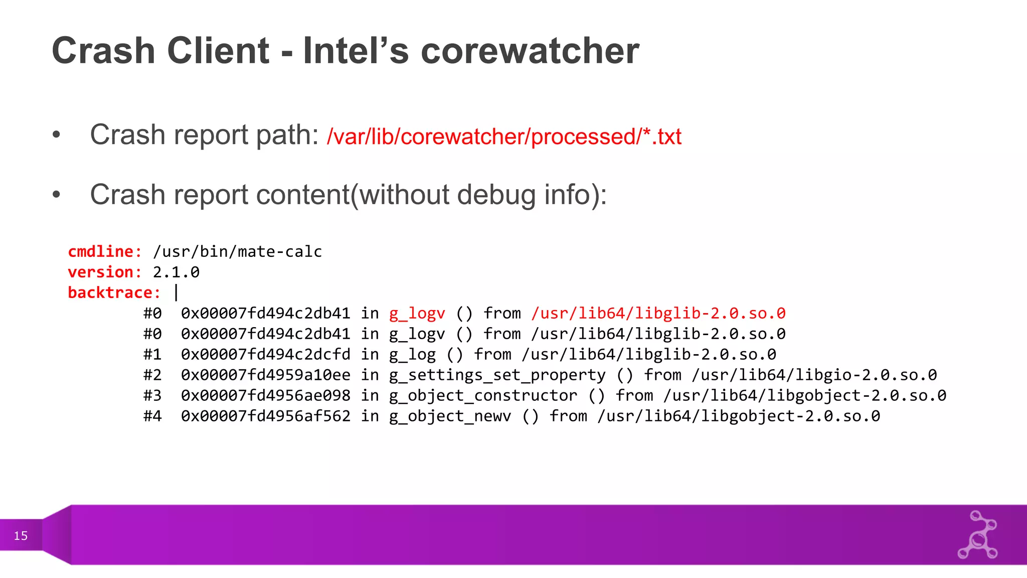 15
Crash Client - Intel’s corewatcher
• Crash report path: /var/lib/corewatcher/processed/*.txt
• Crash report content(without debug info):
cmdline: /usr/bin/mate-calc
version: 2.1.0
backtrace: |
#0 0x00007fd494c2db41 in g_logv () from /usr/lib64/libglib-2.0.so.0
#0 0x00007fd494c2db41 in g_logv () from /usr/lib64/libglib-2.0.so.0
#1 0x00007fd494c2dcfd in g_log () from /usr/lib64/libglib-2.0.so.0
#2 0x00007fd4959a10ee in g_settings_set_property () from /usr/lib64/libgio-2.0.so.0
#3 0x00007fd4956ae098 in g_object_constructor () from /usr/lib64/libgobject-2.0.so.0
#4 0x00007fd4956af562 in g_object_newv () from /usr/lib64/libgobject-2.0.so.0
 