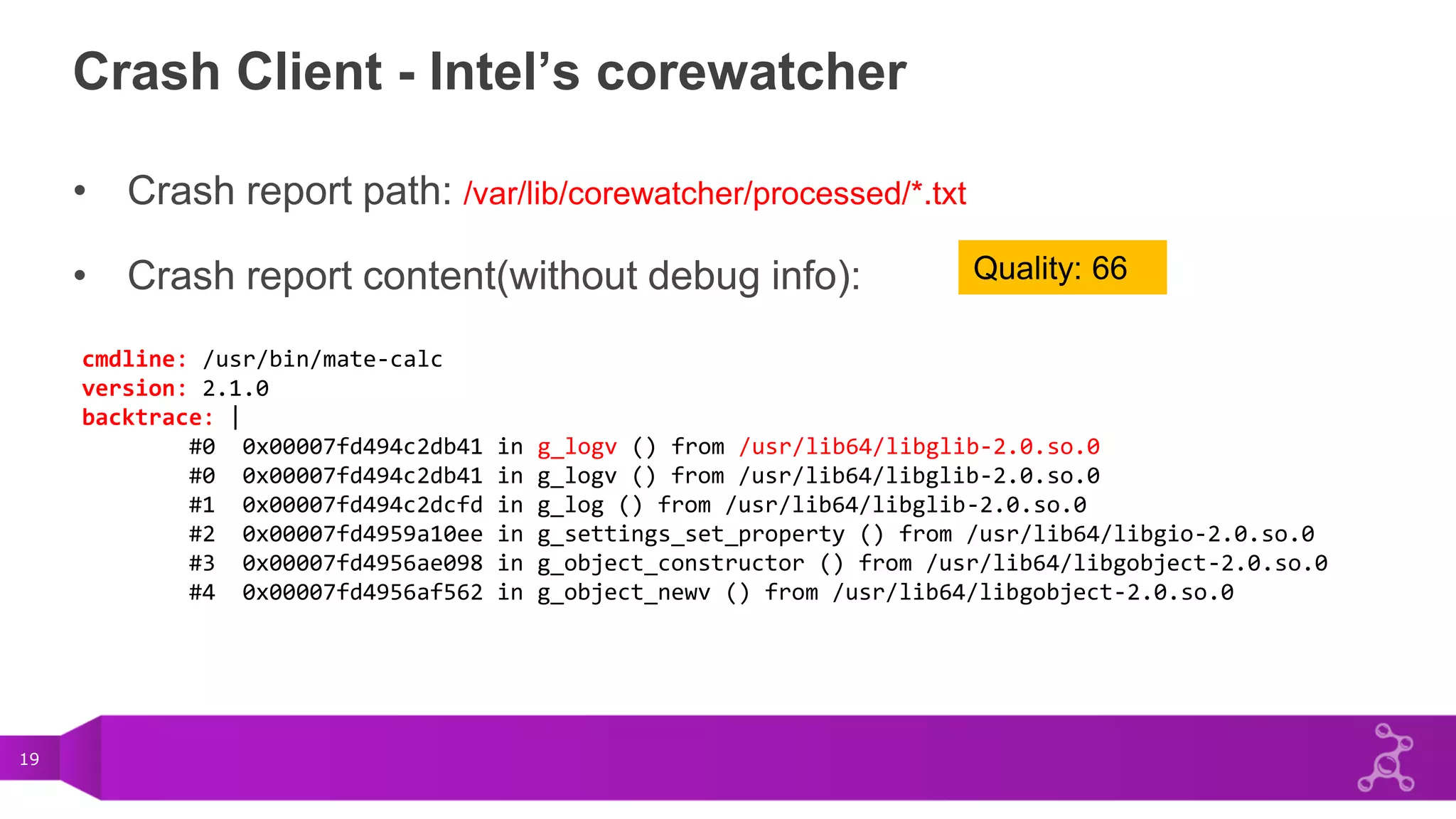 19
Crash Client - Intel’s corewatcher
• Crash report path: /var/lib/corewatcher/processed/*.txt
• Crash report content(without debug info):
cmdline: /usr/bin/mate-calc
version: 2.1.0
backtrace: |
#0 0x00007fd494c2db41 in g_logv () from /usr/lib64/libglib-2.0.so.0
#0 0x00007fd494c2db41 in g_logv () from /usr/lib64/libglib-2.0.so.0
#1 0x00007fd494c2dcfd in g_log () from /usr/lib64/libglib-2.0.so.0
#2 0x00007fd4959a10ee in g_settings_set_property () from /usr/lib64/libgio-2.0.so.0
#3 0x00007fd4956ae098 in g_object_constructor () from /usr/lib64/libgobject-2.0.so.0
#4 0x00007fd4956af562 in g_object_newv () from /usr/lib64/libgobject-2.0.so.0
Quality: 66
 