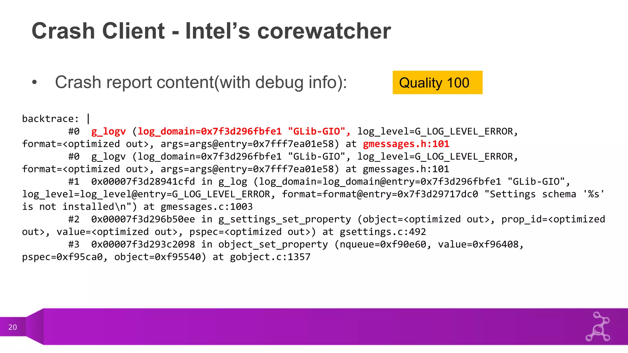 20
Crash Client - Intel’s corewatcher
• Crash report content(with debug info):
backtrace: |
#0 g_logv (log_domain=0x7f3d296fbfe1 "GLib-GIO", log_level=G_LOG_LEVEL_ERROR,
format=<optimized out>, args=args@entry=0x7fff7ea01e58) at gmessages.h:101
#0 g_logv (log_domain=0x7f3d296fbfe1 "GLib-GIO", log_level=G_LOG_LEVEL_ERROR,
format=<optimized out>, args=args@entry=0x7fff7ea01e58) at gmessages.h:101
#1 0x00007f3d28941cfd in g_log (log_domain=log_domain@entry=0x7f3d296fbfe1 "GLib-GIO",
log_level=log_level@entry=G_LOG_LEVEL_ERROR, format=format@entry=0x7f3d29717dc0 "Settings schema '%s'
is not installedn") at gmessages.c:1003
#2 0x00007f3d296b50ee in g_settings_set_property (object=<optimized out>, prop_id=<optimized
out>, value=<optimized out>, pspec=<optimized out>) at gsettings.c:492
#3 0x00007f3d293c2098 in object_set_property (nqueue=0xf90e60, value=0xf96408,
pspec=0xf95ca0, object=0xf95540) at gobject.c:1357
Quality 100
 