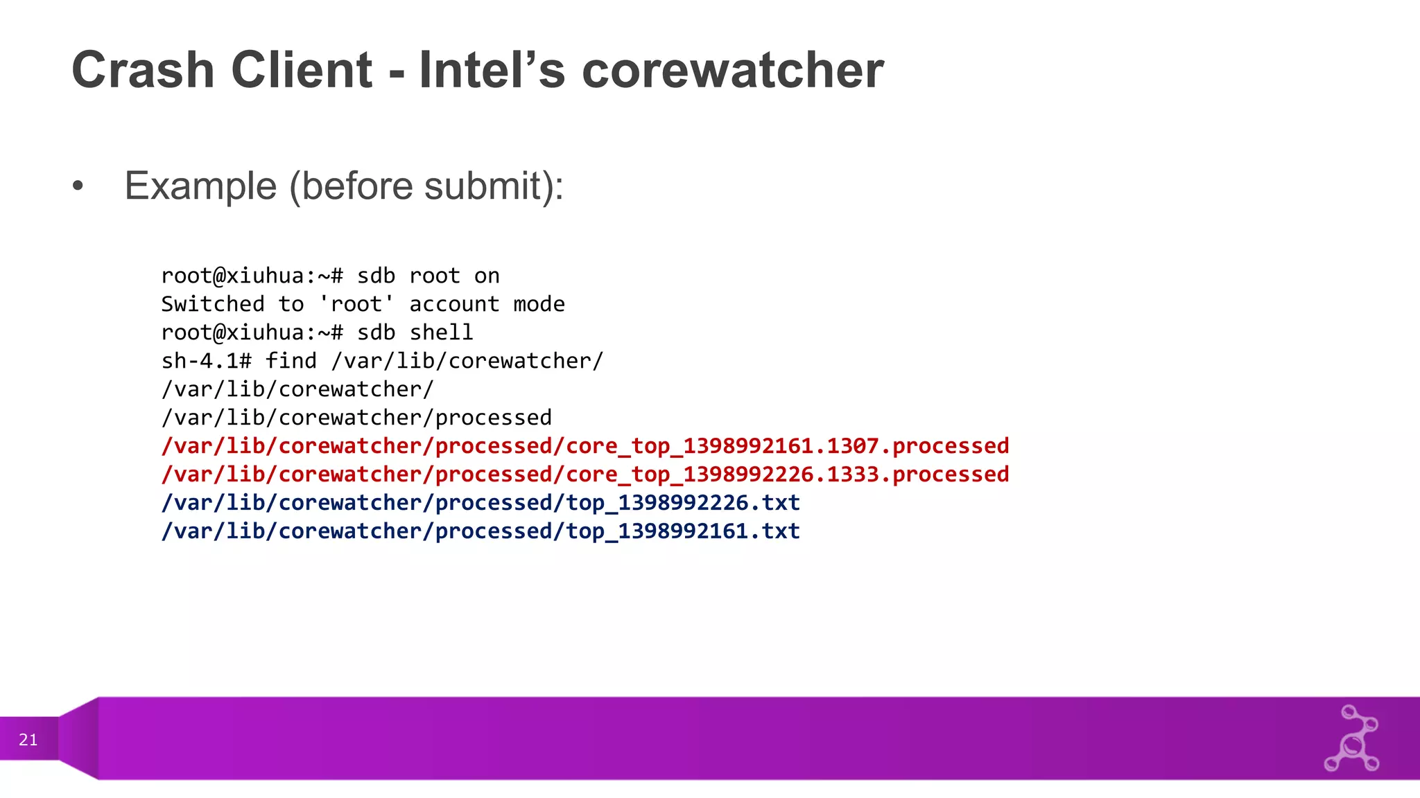 21
Crash Client - Intel’s corewatcher
• Example (before submit):
root@xiuhua:~# sdb root on
Switched to 'root' account mode
root@xiuhua:~# sdb shell
sh-4.1# find /var/lib/corewatcher/
/var/lib/corewatcher/
/var/lib/corewatcher/processed
/var/lib/corewatcher/processed/core_top_1398992161.1307.processed
/var/lib/corewatcher/processed/core_top_1398992226.1333.processed
/var/lib/corewatcher/processed/top_1398992226.txt
/var/lib/corewatcher/processed/top_1398992161.txt
 