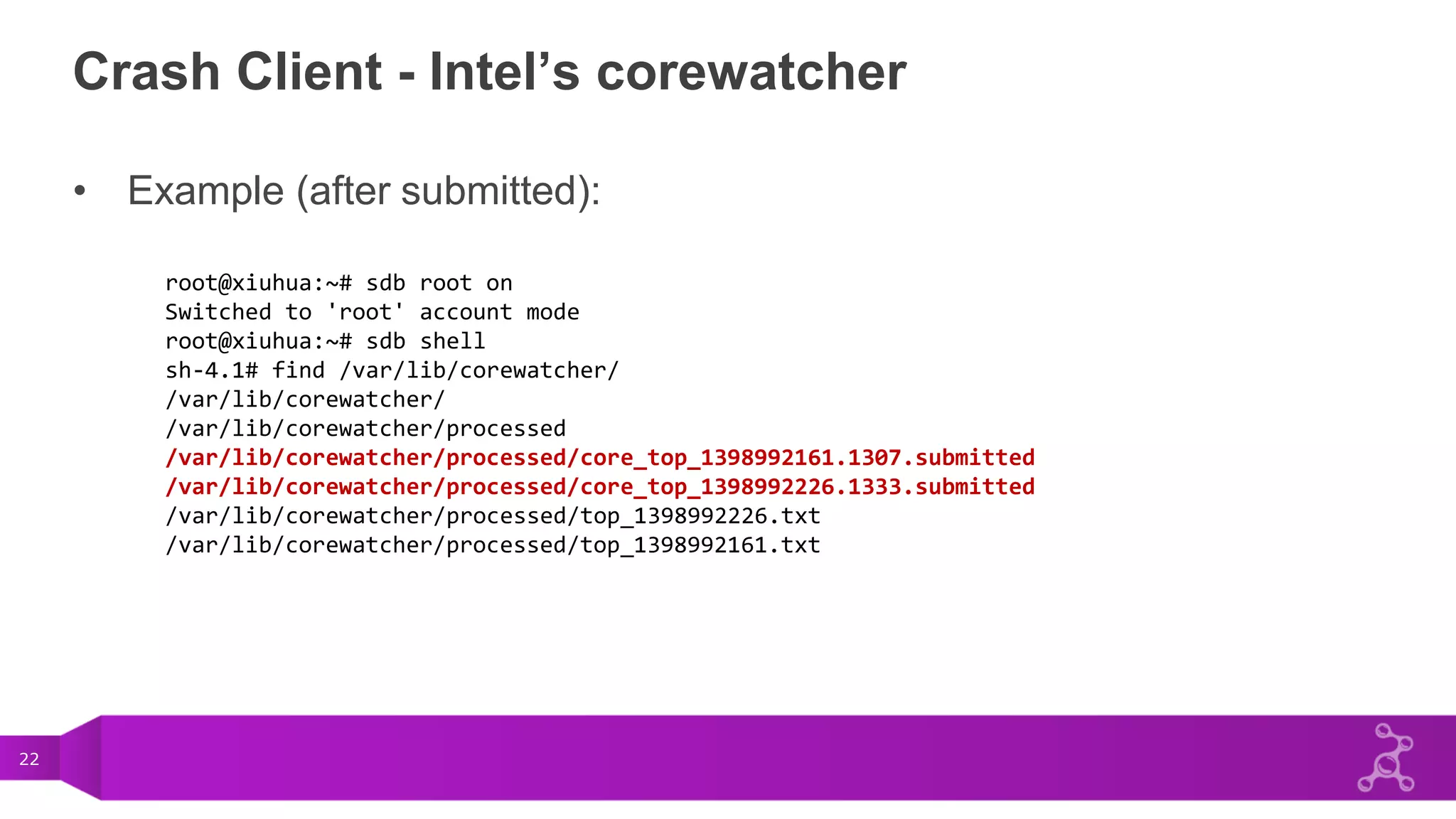 22
Crash Client - Intel’s corewatcher
• Example (after submitted):
root@xiuhua:~# sdb root on
Switched to 'root' account mode
root@xiuhua:~# sdb shell
sh-4.1# find /var/lib/corewatcher/
/var/lib/corewatcher/
/var/lib/corewatcher/processed
/var/lib/corewatcher/processed/core_top_1398992161.1307.submitted
/var/lib/corewatcher/processed/core_top_1398992226.1333.submitted
/var/lib/corewatcher/processed/top_1398992226.txt
/var/lib/corewatcher/processed/top_1398992161.txt
 
