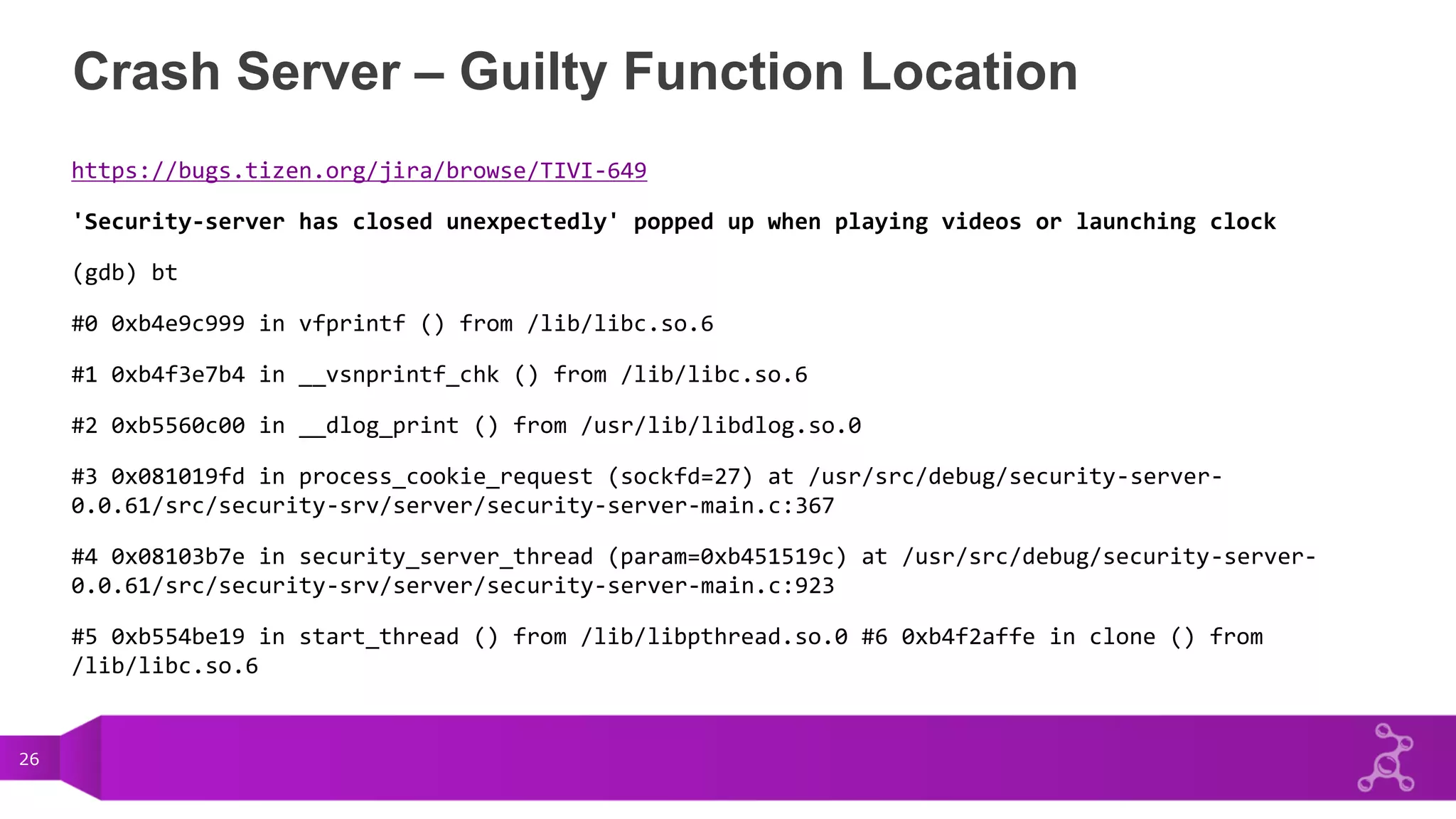 26
Crash Server – Guilty Function Location
https://bugs.tizen.org/jira/browse/TIVI-649
'Security-server has closed unexpectedly' popped up when playing videos or launching clock
(gdb) bt
#0 0xb4e9c999 in vfprintf () from /lib/libc.so.6
#1 0xb4f3e7b4 in __vsnprintf_chk () from /lib/libc.so.6
#2 0xb5560c00 in __dlog_print () from /usr/lib/libdlog.so.0
#3 0x081019fd in process_cookie_request (sockfd=27) at /usr/src/debug/security-server-
0.0.61/src/security-srv/server/security-server-main.c:367
#4 0x08103b7e in security_server_thread (param=0xb451519c) at /usr/src/debug/security-server-
0.0.61/src/security-srv/server/security-server-main.c:923
#5 0xb554be19 in start_thread () from /lib/libpthread.so.0 #6 0xb4f2affe in clone () from
/lib/libc.so.6
 