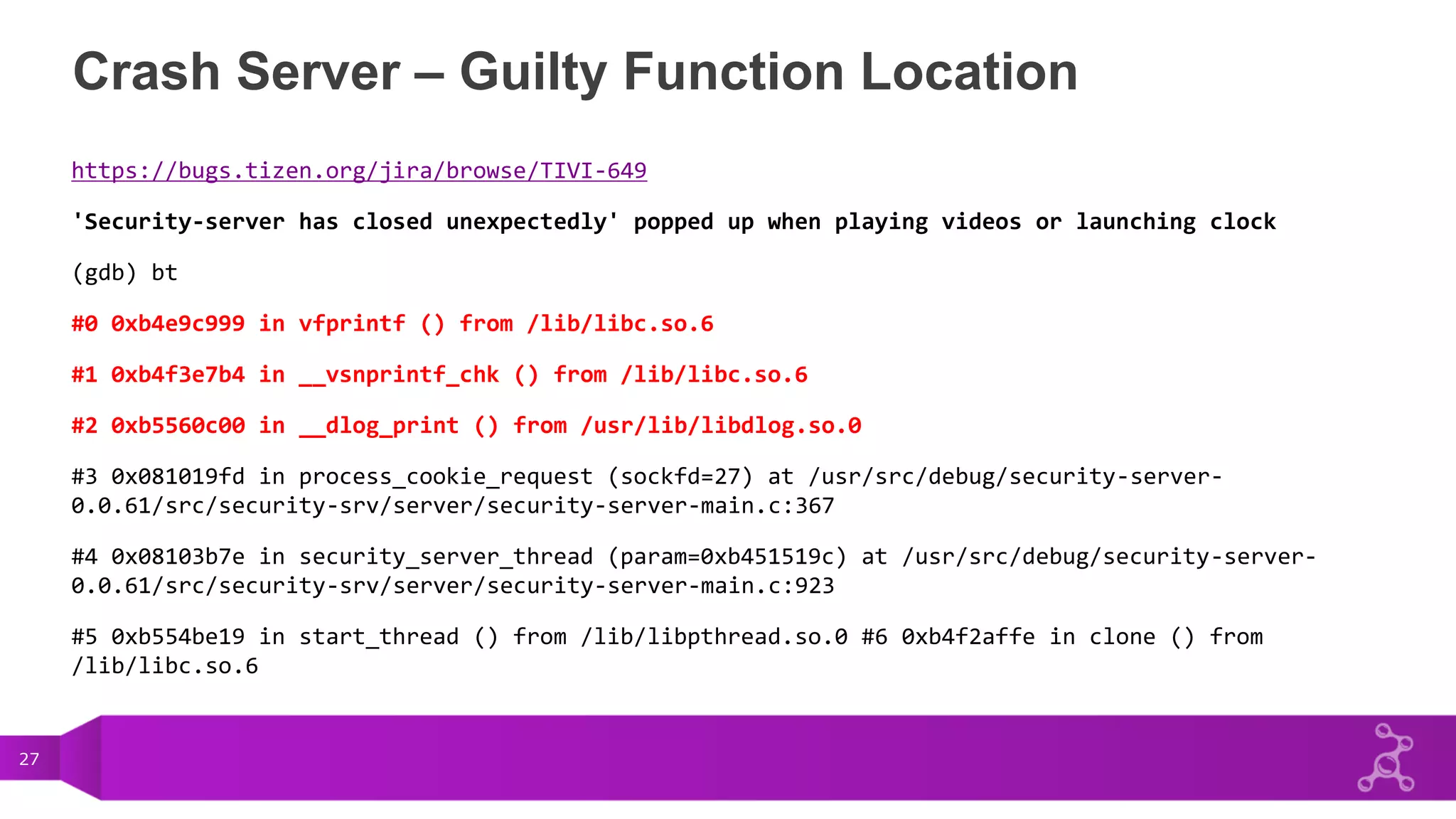 27
Crash Server – Guilty Function Location
https://bugs.tizen.org/jira/browse/TIVI-649
'Security-server has closed unexpectedly' popped up when playing videos or launching clock
(gdb) bt
#0 0xb4e9c999 in vfprintf () from /lib/libc.so.6
#1 0xb4f3e7b4 in __vsnprintf_chk () from /lib/libc.so.6
#2 0xb5560c00 in __dlog_print () from /usr/lib/libdlog.so.0
#3 0x081019fd in process_cookie_request (sockfd=27) at /usr/src/debug/security-server-
0.0.61/src/security-srv/server/security-server-main.c:367
#4 0x08103b7e in security_server_thread (param=0xb451519c) at /usr/src/debug/security-server-
0.0.61/src/security-srv/server/security-server-main.c:923
#5 0xb554be19 in start_thread () from /lib/libpthread.so.0 #6 0xb4f2affe in clone () from
/lib/libc.so.6
 