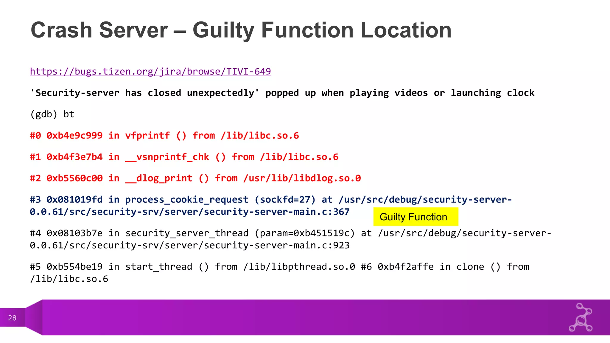 28
Crash Server – Guilty Function Location
https://bugs.tizen.org/jira/browse/TIVI-649
'Security-server has closed unexpectedly' popped up when playing videos or launching clock
(gdb) bt
#0 0xb4e9c999 in vfprintf () from /lib/libc.so.6
#1 0xb4f3e7b4 in __vsnprintf_chk () from /lib/libc.so.6
#2 0xb5560c00 in __dlog_print () from /usr/lib/libdlog.so.0
#3 0x081019fd in process_cookie_request (sockfd=27) at /usr/src/debug/security-server-
0.0.61/src/security-srv/server/security-server-main.c:367
#4 0x08103b7e in security_server_thread (param=0xb451519c) at /usr/src/debug/security-server-
0.0.61/src/security-srv/server/security-server-main.c:923
#5 0xb554be19 in start_thread () from /lib/libpthread.so.0 #6 0xb4f2affe in clone () from
/lib/libc.so.6
Guilty Function
 