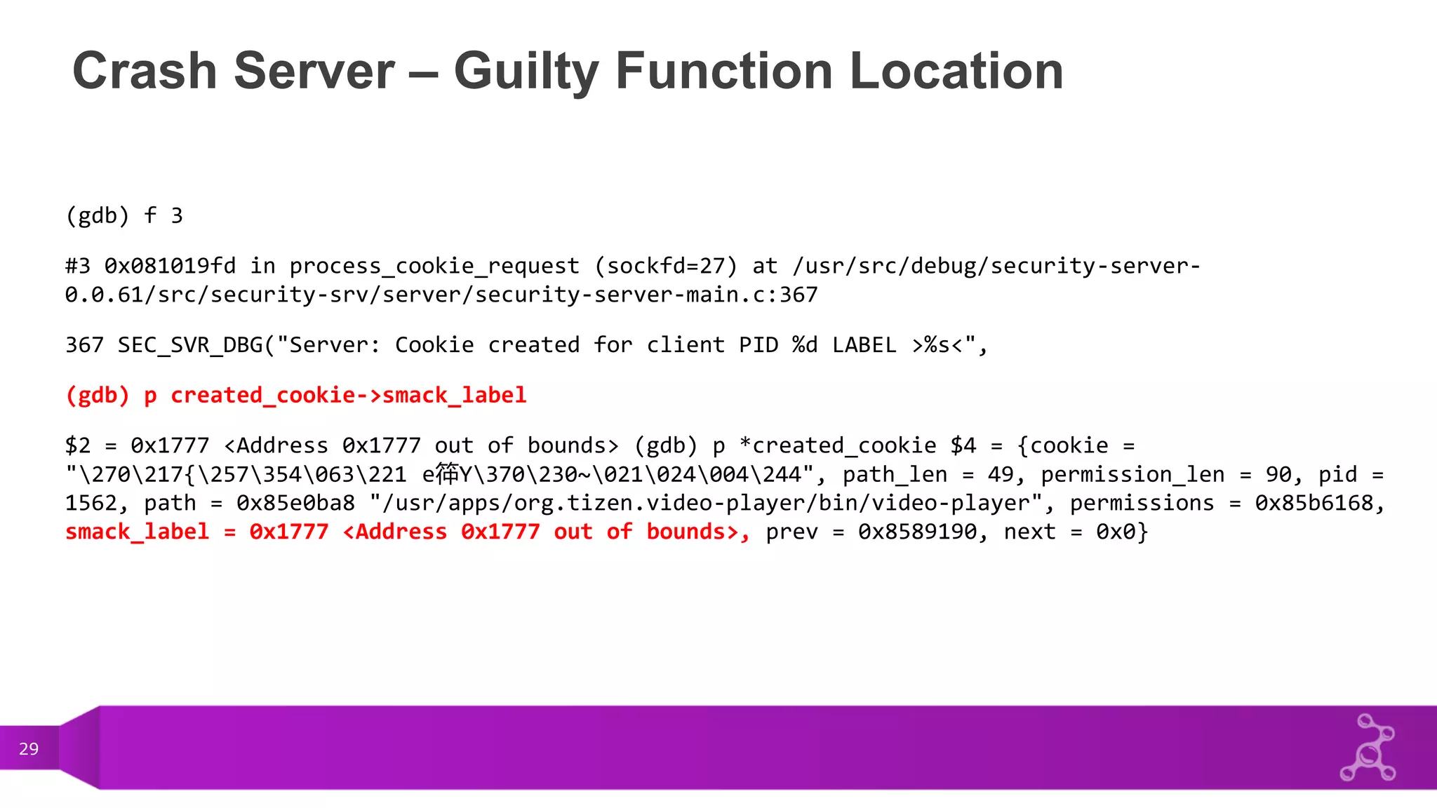 29
Crash Server – Guilty Function Location
(gdb) f 3
#3 0x081019fd in process_cookie_request (sockfd=27) at /usr/src/debug/security-server-
0.0.61/src/security-srv/server/security-server-main.c:367
367 SEC_SVR_DBG("Server: Cookie created for client PID %d LABEL >%s<",
(gdb) p created_cookie->smack_label
$2 = 0x1777 <Address 0x1777 out of bounds> (gdb) p *created_cookie $4 = {cookie =
"270217{257354063221 e筗Y370230~021024004244", path_len = 49, permission_len = 90, pid =
1562, path = 0x85e0ba8 "/usr/apps/org.tizen.video-player/bin/video-player", permissions = 0x85b6168,
smack_label = 0x1777 <Address 0x1777 out of bounds>, prev = 0x8589190, next = 0x0}
 