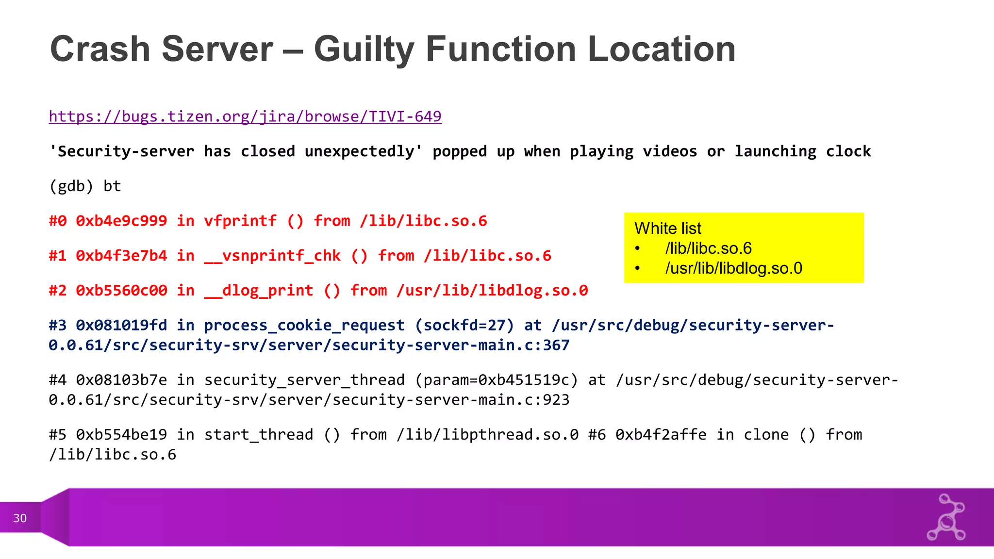 30
Crash Server – Guilty Function Location
https://bugs.tizen.org/jira/browse/TIVI-649
'Security-server has closed unexpectedly' popped up when playing videos or launching clock
(gdb) bt
#0 0xb4e9c999 in vfprintf () from /lib/libc.so.6
#1 0xb4f3e7b4 in __vsnprintf_chk () from /lib/libc.so.6
#2 0xb5560c00 in __dlog_print () from /usr/lib/libdlog.so.0
#3 0x081019fd in process_cookie_request (sockfd=27) at /usr/src/debug/security-server-
0.0.61/src/security-srv/server/security-server-main.c:367
#4 0x08103b7e in security_server_thread (param=0xb451519c) at /usr/src/debug/security-server-
0.0.61/src/security-srv/server/security-server-main.c:923
#5 0xb554be19 in start_thread () from /lib/libpthread.so.0 #6 0xb4f2affe in clone () from
/lib/libc.so.6
White list
• /lib/libc.so.6
• /usr/lib/libdlog.so.0
 