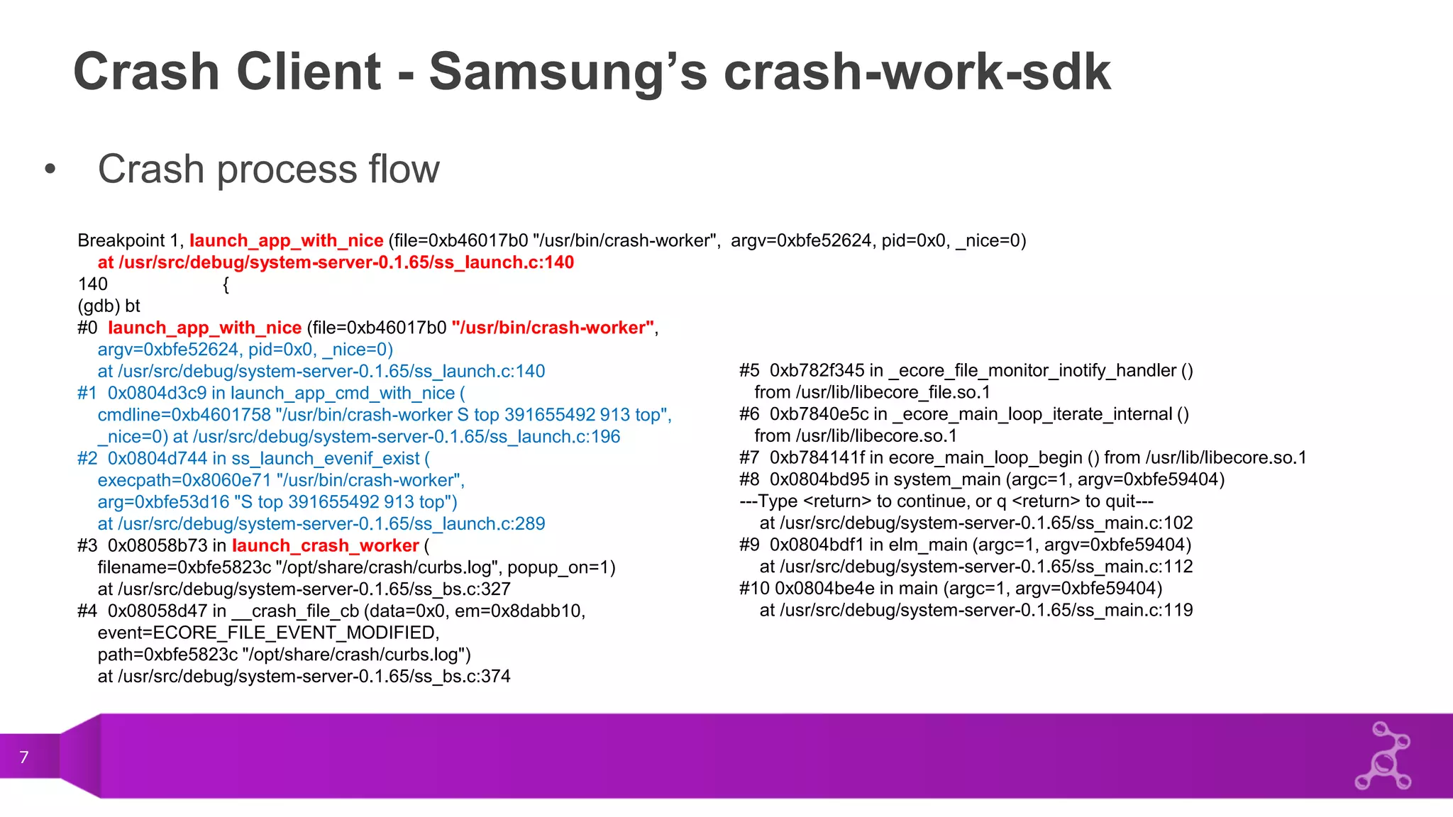 7
Crash Client - Samsung’s crash-work-sdk
• Crash process flow
Breakpoint 1, launch_app_with_nice (file=0xb46017b0 "/usr/bin/crash-worker", argv=0xbfe52624, pid=0x0, _nice=0)
at /usr/src/debug/system-server-0.1.65/ss_launch.c:140
140 {
(gdb) bt
#0 launch_app_with_nice (file=0xb46017b0 "/usr/bin/crash-worker",
argv=0xbfe52624, pid=0x0, _nice=0)
at /usr/src/debug/system-server-0.1.65/ss_launch.c:140
#1 0x0804d3c9 in launch_app_cmd_with_nice (
cmdline=0xb4601758 "/usr/bin/crash-worker S top 391655492 913 top",
_nice=0) at /usr/src/debug/system-server-0.1.65/ss_launch.c:196
#2 0x0804d744 in ss_launch_evenif_exist (
execpath=0x8060e71 "/usr/bin/crash-worker",
arg=0xbfe53d16 "S top 391655492 913 top")
at /usr/src/debug/system-server-0.1.65/ss_launch.c:289
#3 0x08058b73 in launch_crash_worker (
filename=0xbfe5823c "/opt/share/crash/curbs.log", popup_on=1)
at /usr/src/debug/system-server-0.1.65/ss_bs.c:327
#4 0x08058d47 in __crash_file_cb (data=0x0, em=0x8dabb10,
event=ECORE_FILE_EVENT_MODIFIED,
path=0xbfe5823c "/opt/share/crash/curbs.log")
at /usr/src/debug/system-server-0.1.65/ss_bs.c:374
#5 0xb782f345 in _ecore_file_monitor_inotify_handler ()
from /usr/lib/libecore_file.so.1
#6 0xb7840e5c in _ecore_main_loop_iterate_internal ()
from /usr/lib/libecore.so.1
#7 0xb784141f in ecore_main_loop_begin () from /usr/lib/libecore.so.1
#8 0x0804bd95 in system_main (argc=1, argv=0xbfe59404)
---Type <return> to continue, or q <return> to quit---
at /usr/src/debug/system-server-0.1.65/ss_main.c:102
#9 0x0804bdf1 in elm_main (argc=1, argv=0xbfe59404)
at /usr/src/debug/system-server-0.1.65/ss_main.c:112
#10 0x0804be4e in main (argc=1, argv=0xbfe59404)
at /usr/src/debug/system-server-0.1.65/ss_main.c:119
 