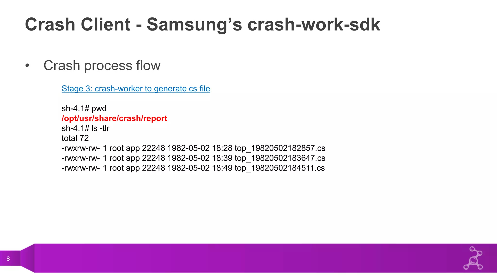 8
Crash Client - Samsung’s crash-work-sdk
• Crash process flow
Stage 3: crash-worker to generate cs file
sh-4.1# pwd
/opt/usr/share/crash/report
sh-4.1# ls -tlr
total 72
-rwxrw-rw- 1 root app 22248 1982-05-02 18:28 top_19820502182857.cs
-rwxrw-rw- 1 root app 22248 1982-05-02 18:39 top_19820502183647.cs
-rwxrw-rw- 1 root app 22248 1982-05-02 18:49 top_19820502184511.cs
 