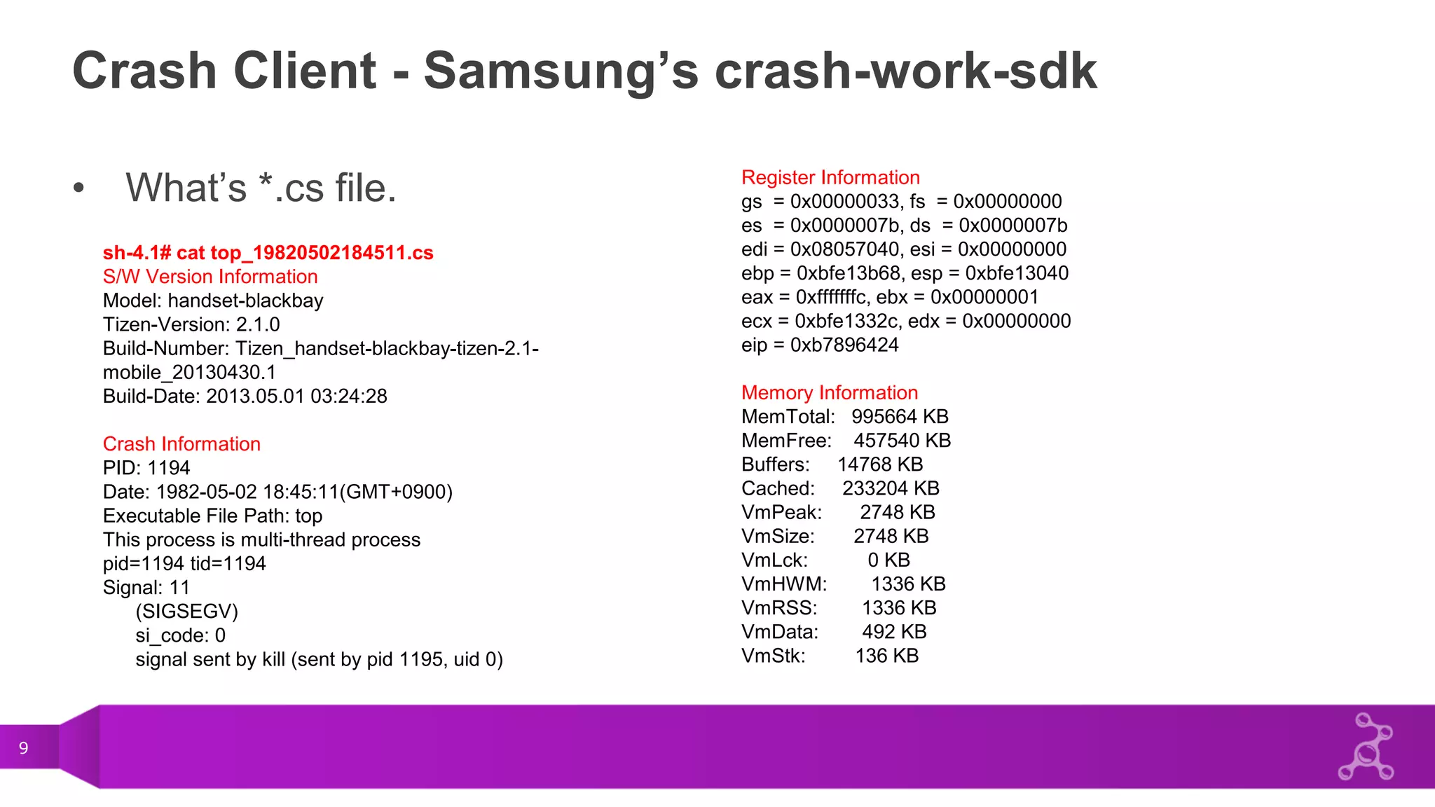 9
Crash Client - Samsung’s crash-work-sdk
• What’s *.cs file.
sh-4.1# cat top_19820502184511.cs
S/W Version Information
Model: handset-blackbay
Tizen-Version: 2.1.0
Build-Number: Tizen_handset-blackbay-tizen-2.1-
mobile_20130430.1
Build-Date: 2013.05.01 03:24:28
Crash Information
PID: 1194
Date: 1982-05-02 18:45:11(GMT+0900)
Executable File Path: top
This process is multi-thread process
pid=1194 tid=1194
Signal: 11
(SIGSEGV)
si_code: 0
signal sent by kill (sent by pid 1195, uid 0)
Register Information
gs = 0x00000033, fs = 0x00000000
es = 0x0000007b, ds = 0x0000007b
edi = 0x08057040, esi = 0x00000000
ebp = 0xbfe13b68, esp = 0xbfe13040
eax = 0xfffffffc, ebx = 0x00000001
ecx = 0xbfe1332c, edx = 0x00000000
eip = 0xb7896424
Memory Information
MemTotal: 995664 KB
MemFree: 457540 KB
Buffers: 14768 KB
Cached: 233204 KB
VmPeak: 2748 KB
VmSize: 2748 KB
VmLck: 0 KB
VmHWM: 1336 KB
VmRSS: 1336 KB
VmData: 492 KB
VmStk: 136 KB
 