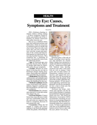 (NU) - Grittiness, burning, ir-
ritation, redness, itching, tearing
-- if these symptoms sound fa-
miliar, you could be one of the es-
timated 10 million Americans
who suffer from dry eye.
Dry eye is a condition where
tears lack sufficient moisture and
lubrication, which are necessary
to maintain good eye health and
clear vision. Tears not only wash
away dust, but also soothe the
eyes, provide oxygen and nutri-
ents to the cornea and help de-
fend against eye infections by re-
moving harmful bacteria. This
condition has a multitude of
causes, but generally stems from
the following factors:
•Age:AsAmericans age, eyes
naturally become drier. Typical-
ly, people older than 65 experi-
ence some dry eye symptoms;
• Gender: Women are more
likely to develop dry eye due to
hormonal changes during preg-
nancy, from using oral contracep-
tives and following menopause;
• Medications: Decongestants,
antihistamines and antidepressants
can reduce tear production and in-
crease the likelihood for dry eye;
• Medical Conditions: Health
issues associated with arthritis,
diabetes, Sjogren’s syndrome and
thyroid problems can lead to dry
eye symptoms;
• Environment: Dry climates
and exposure to wind and smoke
may trigger dry eye;
• Eyewear/Surgery: Contact
lenses may cause dry eye or make
eyes less comfortable if they are
dry, and some eye surgeries may
lead to a temporary decrease in
tear production; and
• Cosmetics: When the lid
margin is coated with heavy
makeup, it can block the openings
of the oily glands, which help lu-
bricate the eye.
Nutrition plays a big role in
health, including vision, and dry
eye and nutrition are closely
linked. Studies have pointed to a
simple and effective treatment for
dry eye -- eating more of the right
fish. Salmon, tuna, herring,
mackerel and other cold-water
fish are rich in omega-3 fatty
acids and can help reduce in-
flammation, enhance tear pro-
duction, and support the eye’s
oily outer layer by increasing oil
that flows from the glands at the
end of the eyelids (called the mei-
bomian glands). If fish doesn’t
sound appealing, nutritional sup-
plements can also be incorporat-
ed into a diet to help ease the
symptoms of dry eyes.
Artificial tear drops, oint-
ments and capsules can also be
used to help stimulate or maintain
tear production and guard against
future tear loss. The American
Optometric Association (AOA)
recommends consulting an eye
doctor to ensure proper diagnosis
and treatment. TheAOAalso rec-
ommends adults have annual eye
exams. To find an optometrist in
your area, or for additional infor-
mation on how best to cope with
dry eyes, please visit aoa.org.
Dry Eye: Causes,
Symptoms and Treatment
HEALTH
NewsUSA
NewsUSA
 