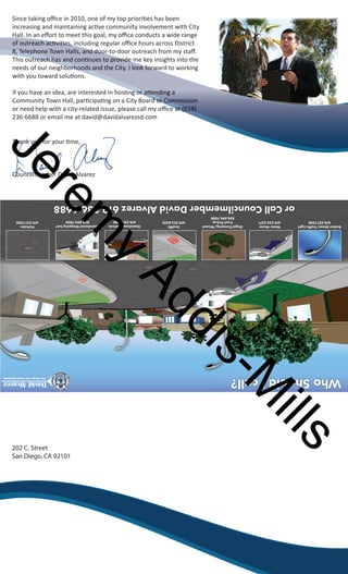 Since taking offi ce in 2010, one of my top prioriti es has been 
iinnccrreeaassiinngg aanndd mmaaiinnttaaiinniinngg aacctiti vvee ccoommmmuunniittyy iinnvvoollvveemmeenntt wwiitthh CCiittyy 
HHHHHHaaaaaallllllllllll...... IIIIIInnnnnn aaaaaannnnnn eeeeeeffffffffffff oooooorrrrrrtttttt ttttttoooooo mmmmmmeeeeeeeeeeeetttttt tttttthhhhhhiiiiiissssss ggggggooooooaaaaaallllll,,,,,, mmmmmmyyyyyy ooooooffiffiffiffiffiffi cccccceeeeee ccccccoooooonnnnnndddddduuuuuuccccccttttttssssss aaaaaa wwwwwwiiiiiiddddddeeeeee rrrrrraaaaaannnnnnggggggeeeeee 
ooooooffffff oooooouuuuuuttttttrrrrrreeeeeeaaaaaacccccchhhhhh aaaaaacccccctitititititi vvvvvviiiiiititititititi eeeeeessssss,,,,,, iiiiiinnnnnncccccclllllluuuuuuddddddiiiiiinnnnnngggggg rrrrrreeeeeegggggguuuuuullllllaaaaaarrrrrr ooooooffiffiffiffiffiffi cccccceeeeee hhhhhhoooooouuuuuurrrrrrssssss aaaaaaccccccrrrrrroooooossssssssssss DDDDDDiiiiiissssssttttttrrrrrriiiiiicccccctttttt 
888888888,,,,,,,,, TTTTTTTTTeeeeeeeeellllllllleeeeeeeeeppppppppphhhhhhhhhooooooooonnnnnnnnneeeeeeeee TTTTTTTTTooooooooowwwwwwwwwnnnnnnnnn HHHHHHHHHaaaaaaaaallllllllllllllllllsssssssss,,,,,,,,, aaaaaaaaannnnnnnnnddddddddd dddddddddoooooooooooooooooorrrrrrrrr---------tttttttttooooooooo---------dddddddddoooooooooooooooooorrrrrrrrr ooooooooouuuuuuuuutttttttttrrrrrrrrreeeeeeeeeaaaaaaaaaccccccccchhhhhhhhh fffffffffrrrrrrrrrooooooooommmmmmmmm mmmmmmmmmyyyyyyyyy ssssssssstttttttttaaaaaaaaaffffffffffffffffff ......... 
TTTTTTTTThhhhhhhhhiiiiiiiiisssssssss ooooooooouuuuuuuuutttttttttrrrrrrrrreeeeeeeeeaaaaaaaaaccccccccchhhhhhhhh hhhhhhhhhaaaaaaaaasssssssss aaaaaaaaannnnnnnnnddddddddd cccccccccooooooooonnnnnnnnntititititititititi nnnnnnnnnuuuuuuuuueeeeeeeeesssssssss tttttttttooooooooo ppppppppprrrrrrrrrooooooooovvvvvvvvviiiiiiiiidddddddddeeeeeeeee mmmmmmmmmeeeeeeeee kkkkkkkkkeeeeeeeeeyyyyyyyyy iiiiiiiiinnnnnnnnnsssssssssiiiiiiiiiggggggggghhhhhhhhhtttttttttsssssssss iiiiiiiiinnnnnnnnntttttttttooooooooo ttttttttthhhhhhhhheeeeeeeee 
nnnnnnnnnneeeeeeeeeeeeeeeeeeeeddddddddddssssssssss ooooooooooffffffffff oooooooooouuuuuuuuuurrrrrrrrrr nnnnnnnnnneeeeeeeeeeiiiiiiiiiigggggggggghhhhhhhhhhbbbbbbbbbboooooooooorrrrrrrrrrhhhhhhhhhhooooooooooooooooooooddddddddddssssssssss aaaaaaaaaannnnnnnnnndddddddddd tttttttttthhhhhhhhhheeeeeeeeee CCCCCCCCCCiiiiiiiiiittttttttttyyyyyyyyyy.......... IIIIIIIIII llllllllllooooooooooooooooooookkkkkkkkkk ffffffffffoooooooooorrrrrrrrrrwwwwwwwwwwaaaaaaaaaarrrrrrrrrrdddddddddd ttttttttttoooooooooo wwwwwwwwwwoooooooooorrrrrrrrrrkkkkkkkkkkiiiiiiiiiinnnnnnnnnngggggggggg 
with you toward soluti ons. 
IIIIffff yyyyoooouuuu hhhhaaaavvvveeee aaaannnn iiiiddddeeeeaaaa,,,, aaaarrrreeee iiiinnnntttteeeerrrreeeesssstttteeeedddd iiiinnnn hhhhoooosssstitititi nnnngggg oooorrrr aaaatttttttt eeeennnnddddiiiinnnngggg aaaa 
CCCCoooommmmmmmmuuuunnnniiiittttyyyy TTTToooowwwwnnnn HHHHaaaallllllll,,,, ppppaaaarrrrtitititi cccciiiippppaaaatitititi nnnngggg oooonnnn aaaa CCCCiiiittttyyyy BBBBooooaaaarrrrdddd oooorrrr CCCCoooommmmmmmmiiiissssssssiiiioooonnnn 
oooorrrr nnnneeeeeeeedddd hhhheeeellllpppp wwwwiiiitttthhhh aaaa cccciiiittttyyyy----rrrreeeellllaaaatttteeeedddd iiiissssssssuuuueeee,,,, pppplllleeeeaaaasssseeee ccccaaaallllllll mmmmyyyy ooooffiffiffiffi cccceeee aaaatttt ((((666611119999)))) 
236-6688 or email me at david@davidalvarezsd.com 
Jeremy Thank you for your ti me, 
Councilmember David Alvarez 
Addis-Mills 
or Call Councilmember David Alvarez 619.236.6688 
858.694.7000 
202 C. Street 
San Diego, CA 92101 
619.527.7500 
Broken Street/Traffic Light 
Potholes 
619.527.7500 
Water Waste 
619.533.5271 
Trash Pickup 
858.694.7000 
Illegal Dumping/Missed 
Abandoned Shopping Cart 
619.531.2000 
Abandoned Vehicle 
619.525.8522 
Graffiti 
Who Should I call? 
