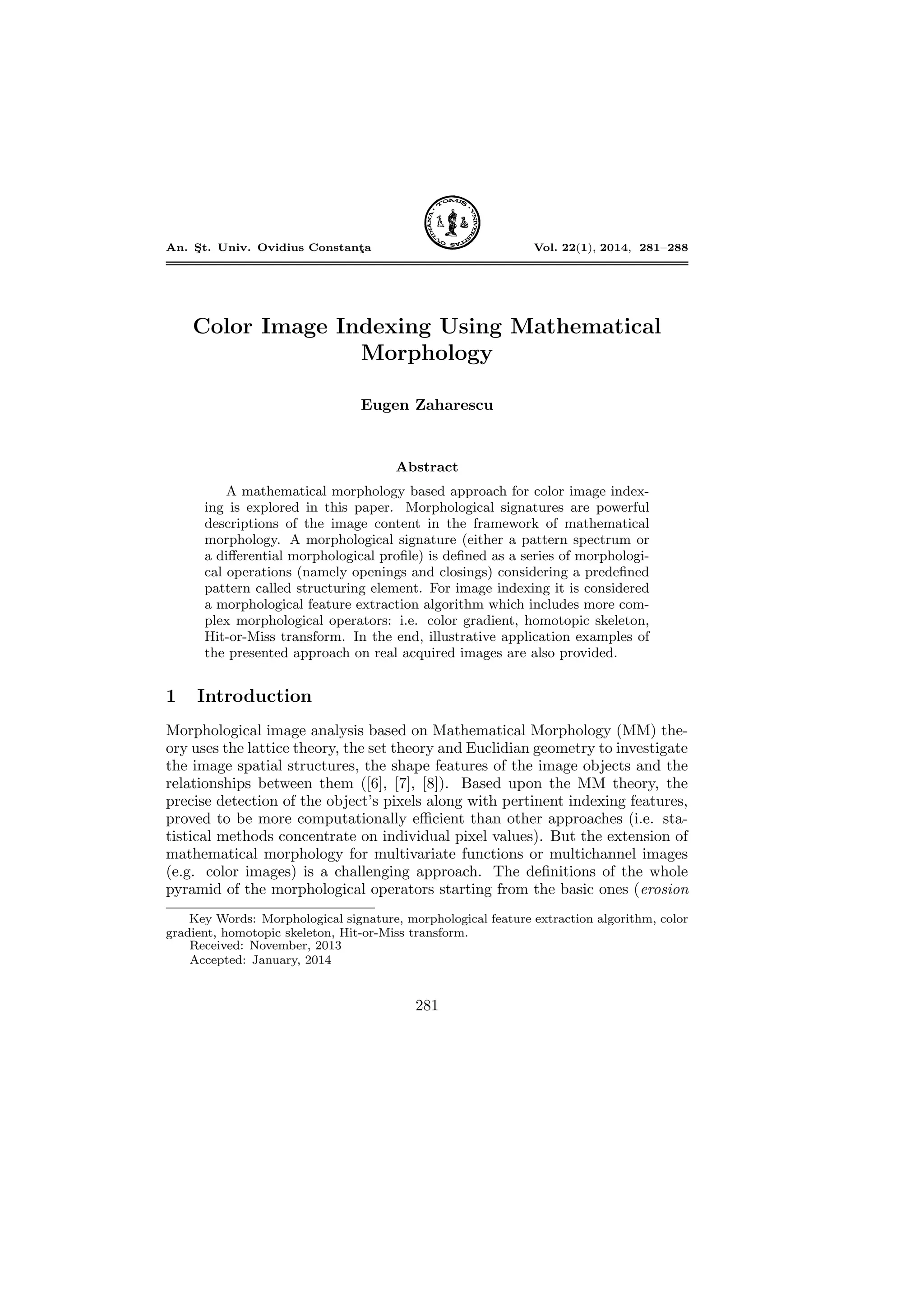 An. S¸t. Univ. Ovidius Constant¸a Vol. 22(1), 2014, 281–288
Color Image Indexing Using Mathematical
Morphology
Eugen Zaharescu
Abstract
A mathematical morphology based approach for color image index-
ing is explored in this paper. Morphological signatures are powerful
descriptions of the image content in the framework of mathematical
morphology. A morphological signature (either a pattern spectrum or
a diﬀerential morphological proﬁle) is deﬁned as a series of morphologi-
cal operations (namely openings and closings) considering a predeﬁned
pattern called structuring element. For image indexing it is considered
a morphological feature extraction algorithm which includes more com-
plex morphological operators: i.e. color gradient, homotopic skeleton,
Hit-or-Miss transform. In the end, illustrative application examples of
the presented approach on real acquired images are also provided.
1 Introduction
Morphological image analysis based on Mathematical Morphology (MM) the-
ory uses the lattice theory, the set theory and Euclidian geometry to investigate
the image spatial structures, the shape features of the image objects and the
relationships between them ([6], [7], [8]). Based upon the MM theory, the
precise detection of the object’s pixels along with pertinent indexing features,
proved to be more computationally eﬃcient than other approaches (i.e. sta-
tistical methods concentrate on individual pixel values). But the extension of
mathematical morphology for multivariate functions or multichannel images
(e.g. color images) is a challenging approach. The deﬁnitions of the whole
pyramid of the morphological operators starting from the basic ones (erosion
Key Words: Morphological signature, morphological feature extraction algorithm, color
gradient, homotopic skeleton, Hit-or-Miss transform.
Received: November, 2013
Accepted: January, 2014
281
DOI: 10.2478/auom-2014-0024
 