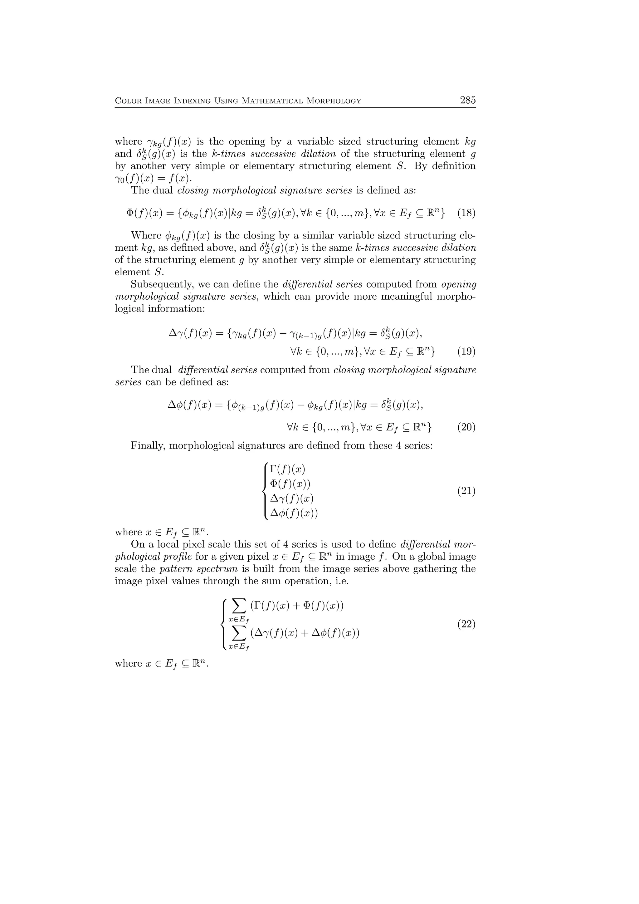 Color Image Indexing Using Mathematical Morphology 285
where γkg(f)(x) is the opening by a variable sized structuring element kg
and δk
S(g)(x) is the k-times successive dilation of the structuring element g
by another very simple or elementary structuring element S. By deﬁnition
γ0(f)(x) = f(x).
The dual closing morphological signature series is deﬁned as:
Φ(f)(x) = {ϕkg(f)(x)|kg = δk
S(g)(x), ∀k ∈ {0, ..., m}, ∀x ∈ Ef ⊆ Rn
} (18)
Where ϕkg(f)(x) is the closing by a similar variable sized structuring ele-
ment kg, as deﬁned above, and δk
S(g)(x) is the same k-times successive dilation
of the structuring element g by another very simple or elementary structuring
element S.
Subsequently, we can deﬁne the diﬀerential series computed from opening
morphological signature series, which can provide more meaningful morpho-
logical information:
∆γ(f)(x) = {γkg(f)(x) − γ(k−1)g(f)(x)|kg = δk
S(g)(x),
∀k ∈ {0, ..., m}, ∀x ∈ Ef ⊆ Rn
} (19)
The dual diﬀerential series computed from closing morphological signature
series can be deﬁned as:
∆ϕ(f)(x) = {ϕ(k−1)g(f)(x) − ϕkg(f)(x)|kg = δk
S(g)(x),
∀k ∈ {0, ..., m}, ∀x ∈ Ef ⊆ Rn
} (20)
Finally, morphological signatures are deﬁned from these 4 series:



Γ(f)(x)
Φ(f)(x))
∆γ(f)(x)
∆ϕ(f)(x))
(21)
where x ∈ Ef ⊆ Rn
.
On a local pixel scale this set of 4 series is used to deﬁne diﬀerential mor-
phological proﬁle for a given pixel x ∈ Ef ⊆ Rn
in image f. On a global image
scale the pattern spectrum is built from the image series above gathering the
image pixel values through the sum operation, i.e.



∑
x∈Ef
(Γ(f)(x) + Φ(f)(x))
∑
x∈Ef
(∆γ(f)(x) + ∆ϕ(f)(x))
(22)
where x ∈ Ef ⊆ Rn
.
 