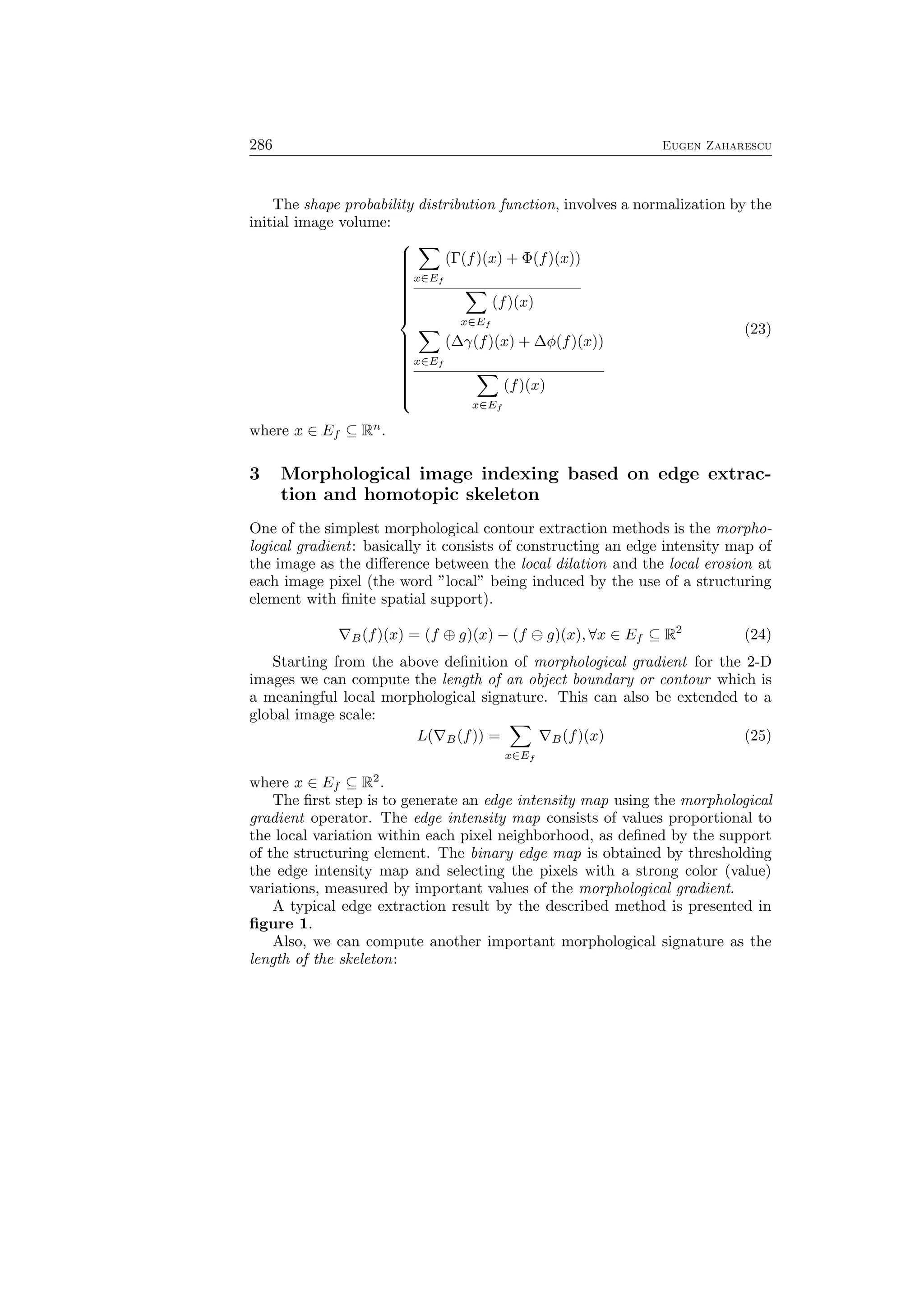 286 Eugen Zaharescu
The shape probability distribution function, involves a normalization by the
initial image volume:



∑
x∈Ef
(Γ(f)(x) + Φ(f)(x))
∑
x∈Ef
(f)(x)
∑
x∈Ef
(∆γ(f)(x) + ∆ϕ(f)(x))
∑
x∈Ef
(f)(x)
(23)
where x ∈ Ef ⊆ Rn
.
3 Morphological image indexing based on edge extrac-
tion and homotopic skeleton
One of the simplest morphological contour extraction methods is the morpho-
logical gradient: basically it consists of constructing an edge intensity map of
the image as the diﬀerence between the local dilation and the local erosion at
each image pixel (the word ”local” being induced by the use of a structuring
element with ﬁnite spatial support).
∇B(f)(x) = (f ⊕ g)(x) − (f ⊖ g)(x), ∀x ∈ Ef ⊆ R2
(24)
Starting from the above deﬁnition of morphological gradient for the 2-D
images we can compute the length of an object boundary or contour which is
a meaningful local morphological signature. This can also be extended to a
global image scale:
L(∇B(f)) =
∑
x∈Ef
∇B(f)(x) (25)
where x ∈ Ef ⊆ R2
.
The ﬁrst step is to generate an edge intensity map using the morphological
gradient operator. The edge intensity map consists of values proportional to
the local variation within each pixel neighborhood, as deﬁned by the support
of the structuring element. The binary edge map is obtained by thresholding
the edge intensity map and selecting the pixels with a strong color (value)
variations, measured by important values of the morphological gradient.
A typical edge extraction result by the described method is presented in
ﬁgure 1.
Also, we can compute another important morphological signature as the
length of the skeleton:
 