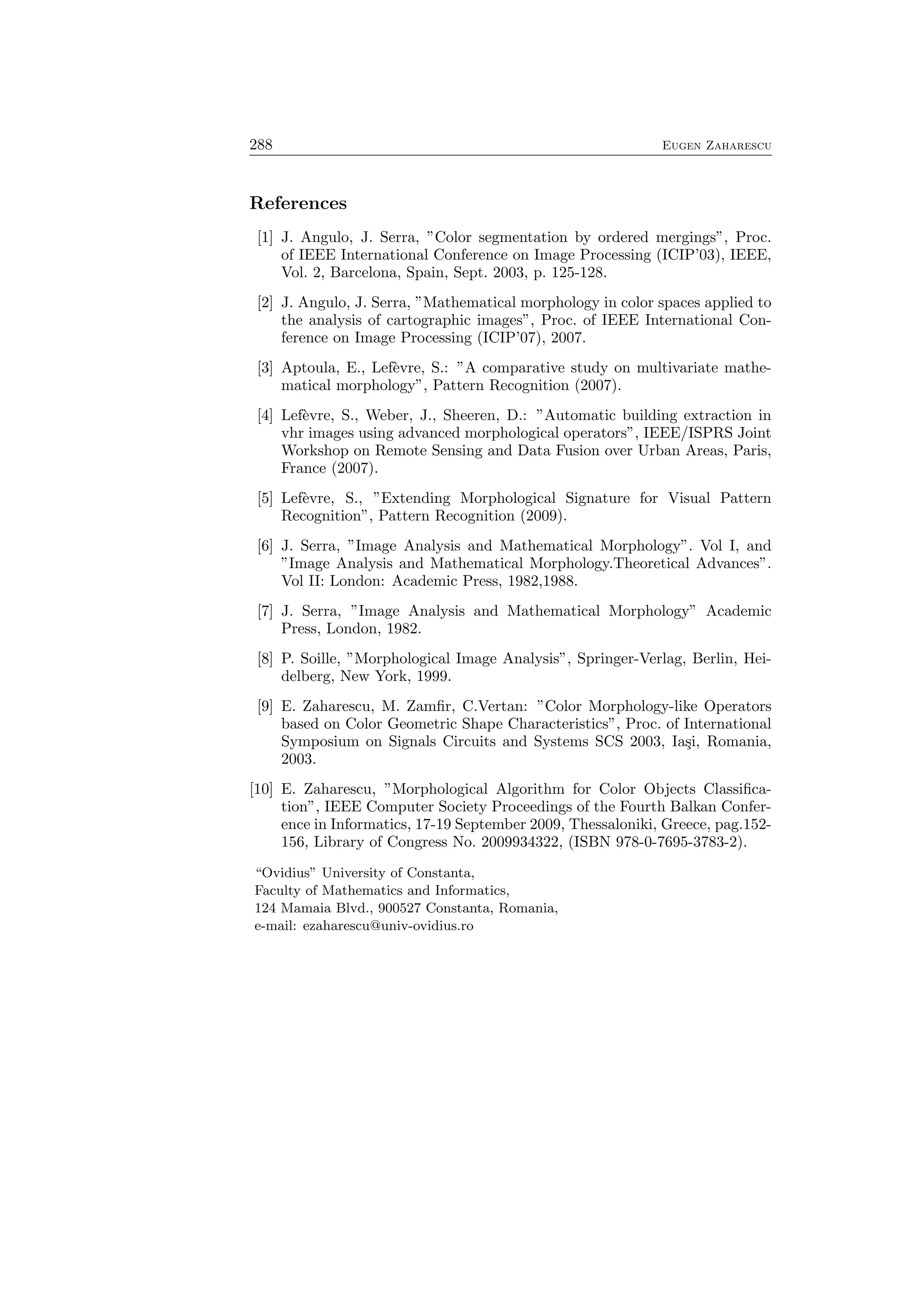 288 Eugen Zaharescu
References
[1] J. Angulo, J. Serra, ”Color segmentation by ordered mergings”, Proc.
of IEEE International Conference on Image Processing (ICIP’03), IEEE,
Vol. 2, Barcelona, Spain, Sept. 2003, p. 125-128.
[2] J. Angulo, J. Serra, ”Mathematical morphology in color spaces applied to
the analysis of cartographic images”, Proc. of IEEE International Con-
ference on Image Processing (ICIP’07), 2007.
[3] Aptoula, E., Lef`evre, S.: ”A comparative study on multivariate mathe-
matical morphology”, Pattern Recognition (2007).
[4] Lef`evre, S., Weber, J., Sheeren, D.: ”Automatic building extraction in
vhr images using advanced morphological operators”, IEEE/ISPRS Joint
Workshop on Remote Sensing and Data Fusion over Urban Areas, Paris,
France (2007).
[5] Lef`evre, S., ”Extending Morphological Signature for Visual Pattern
Recognition”, Pattern Recognition (2009).
[6] J. Serra, ”Image Analysis and Mathematical Morphology”. Vol I, and
”Image Analysis and Mathematical Morphology.Theoretical Advances”.
Vol II: London: Academic Press, 1982,1988.
[7] J. Serra, ”Image Analysis and Mathematical Morphology” Academic
Press, London, 1982.
[8] P. Soille, ”Morphological Image Analysis”, Springer-Verlag, Berlin, Hei-
delberg, New York, 1999.
[9] E. Zaharescu, M. Zamﬁr, C.Vertan: ”Color Morphology-like Operators
based on Color Geometric Shape Characteristics”, Proc. of International
Symposium on Signals Circuits and Systems SCS 2003, Ia¸si, Romania,
2003.
[10] E. Zaharescu, ”Morphological Algorithm for Color Objects Classiﬁca-
tion”, IEEE Computer Society Proceedings of the Fourth Balkan Confer-
ence in Informatics, 17-19 September 2009, Thessaloniki, Greece, pag.152-
156, Library of Congress No. 2009934322, (ISBN 978-0-7695-3783-2).
“Ovidius” University of Constanta,
Faculty of Mathematics and Informatics,
124 Mamaia Blvd., 900527 Constanta, Romania,
e-mail: ezaharescu@univ-ovidius.ro
 